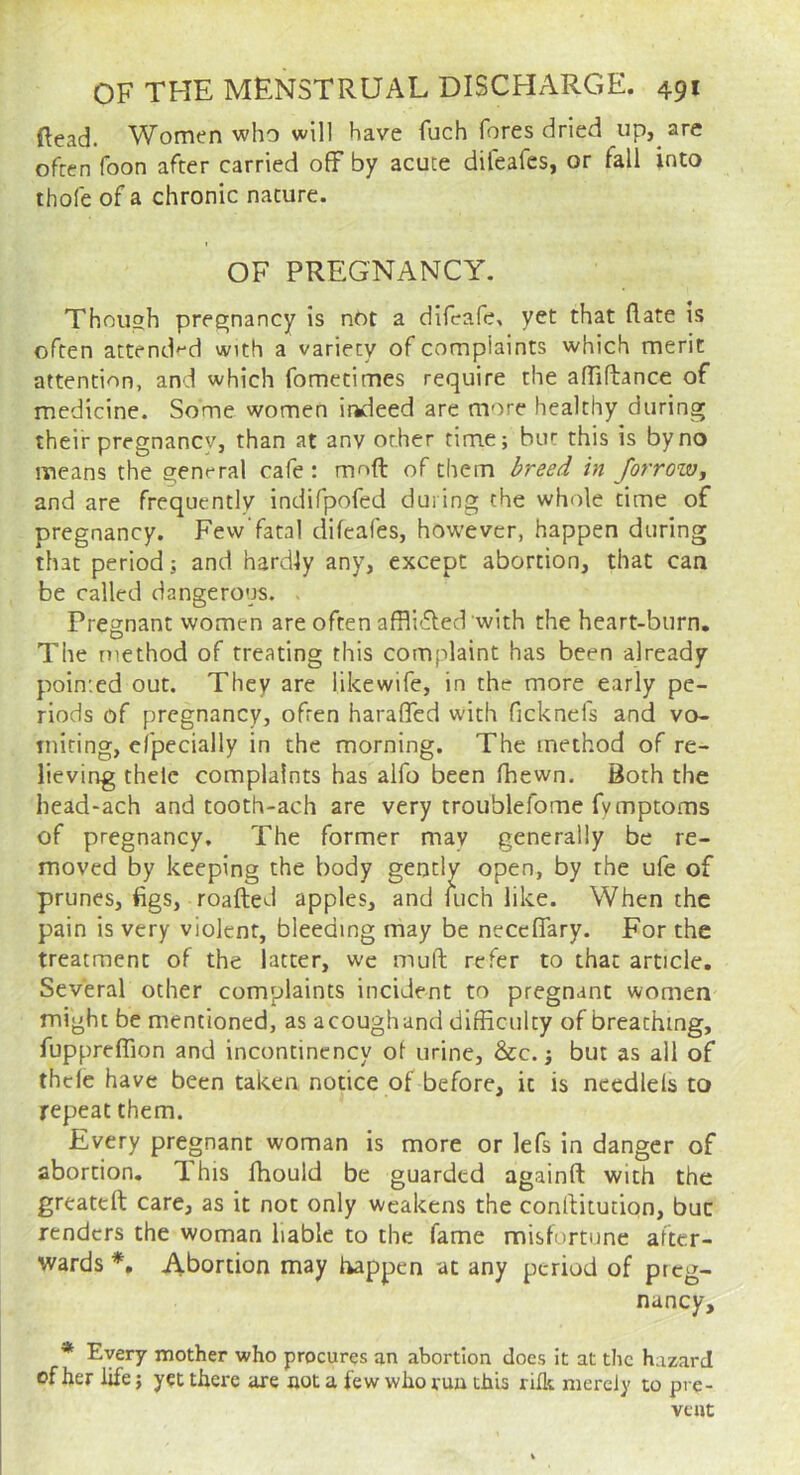 (lead. Women who will have fuch fores dried up, are ofren foon after carried off by acute difeafes, or fall into thofe of a chronic nature. OF PREGNANCY. Thouoh pree;nancy is nOt a difeafe, yet that flare is often attend'^d with a variety of complaints which merit attention, and which fometimes require the affiftance of medicine. Some women ir»deed are more healthy during their pregnancy, than at anv other time; but this is by no means the general cafe: moft of them breed in Jorrow, and are frequently indifpofed during the whole time of pregnancy. Few'fatal difeafes, however, happen during that period; and hardly any, except abortion, that can be called dangerous. . Pregnant women are often affli'ffed with the heart-burn. The method of treating this complaint has been already pointed out. They are likewife, in the more early pe- riods of pregnancy, ofren haraffed with ficknefs and vo- tniting, efpecially in the morning. The method of re- lieving thelc complaints has alfo been fhewn. Both the head-ach and tooth-ach are very troublefome fymptoms of pregnancy. The former may generally be re- moved by keeping the body gently open, by the ufe of prunes, figs, roafted apples, and fuch like. When the pain is very violent, bleeding may be neceffary. For the treatment of the latter, we muft refer to that article. Several other complaints incident to pregnant women might be mentioned, as acoughand difficulty of breathing, fuppreflion and incontincncy of urine, &c.; but as ail of thele have been taken notice of before, it is necdlels to repeat them. Every pregnant woman is more or lefs in danger of abortion. T his Ihould be guarded againft with the greatelt care, as it not only weakens the conflitution, but renders the woman liable to the fame misfortune after- wards Abortion may happen at any period of preg- nancy, * Every mother who procures an abortion does It at the hazard of her life; yet there are not a few who run this rifle merely to pre- vent