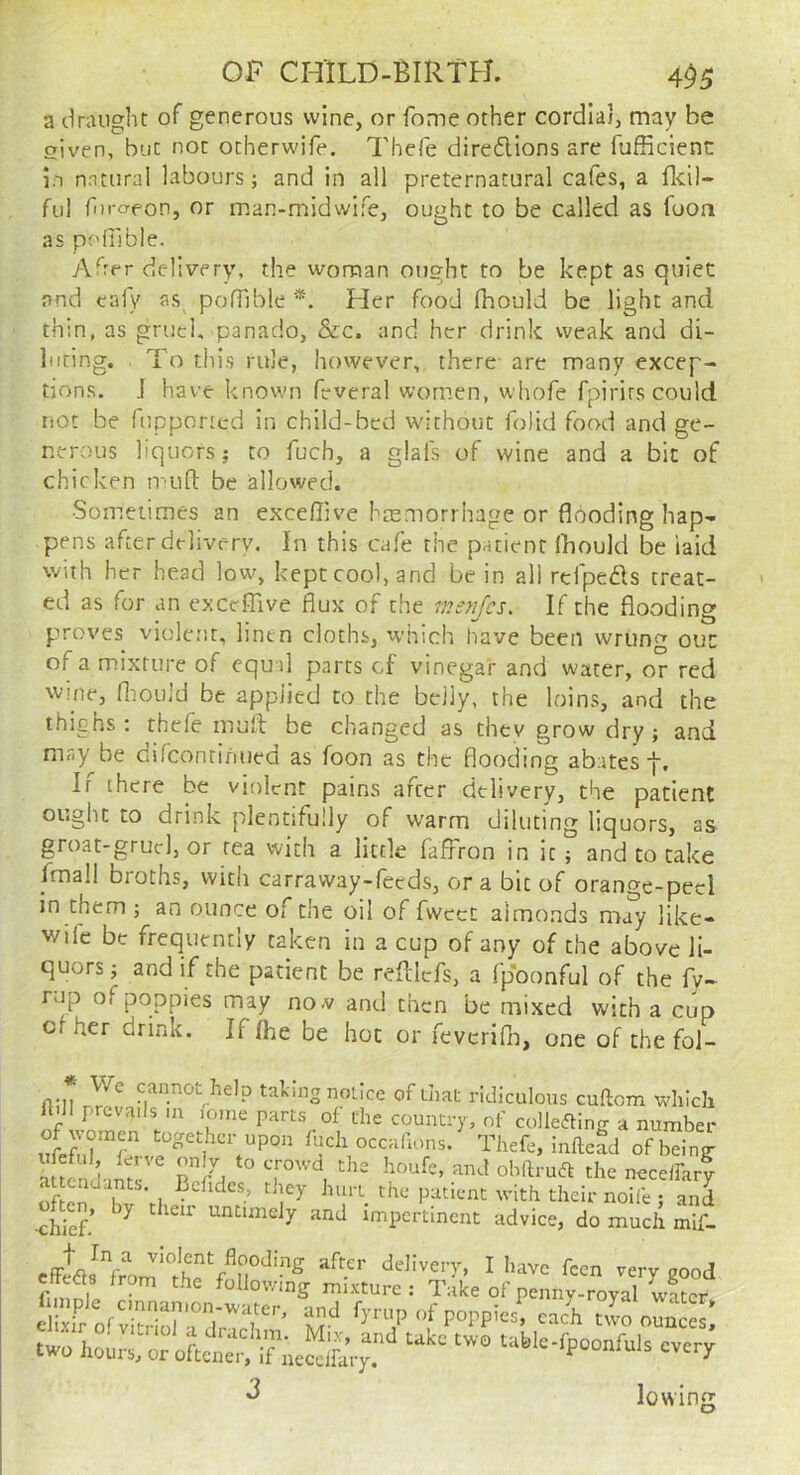 a dnuight of generous wine, or fome other cordial, may be siven, blit not otherwife. Thefe direflions are fufficienc in nntural labours; and in all preternatural cafes, a fl-dl- ful fiiraeon, or man-midwife, ought to be called as fuon as poifible. Aff-r delivery, the woman ought to be kept as quiet and cafy as polTible *. Her food fhould be light and thin, as gruel, panado, &c. and her drink weak and di- luting. , To this rule, however, there- are many excep- tions. J have known feverai wom.en, whofe fpirirs could not be fupponed in child-bed without folid food and ge- nerous liquors; to fuch, a glais of wine and a bit of chicken mun: be allowed. Sometimes an exceflive haemonhage or flooding hap- pens after delivery. In this cafe the patient (hould be laid with her head low, kept cool, and be in all rcfpeds treat- ed as for an exceffive flux of the inenjes. If the flooding proves violent, linen cloths, which have been wrung out of a mixture of equ-il parts cf vinegar and water, or red w.'ne, nmuld be applied to the belly, the loins, and the thighs; thefe mufl; be changed as thev grow dry; and may be difcontinued as foon as the flooding abates If there be violent pains after delivery, the patient ought to drink plentifully of warm diluting liquors, as groat-grucl, or rea with a little faffron in it ; and to cake fmall broths, with carraway-fecds, ora bit of orange-peel in them; an ounce of the oil of fwcet almonds may like- wife be frequently taken in a cup of any of the above li- quors; and if the patient be reftlcfs, a Ip'oonful of the fy- rap of poppies may no a/ and then be mixed with a cup cf her drink. If fhe be hoc or fevcrifli, one of the fol- fiilt taking notice of that ridiculous cuftem which ft.n prevails .a ,ome parts of the country, of colleding a number fuchoccaHous.' Thefe, inftefd ofbein^ of en Vl •’ their noife ; and •chief.’ ^ ^ untimely and impertinent advice, do much mif- I have feen very good flmnll ^ ^ following mixture : Take of penny-royal water eibifof fyrup of poppies^ cac'h t^L oun^ two '“Wc-rpoonfuls ever, ^ lowing