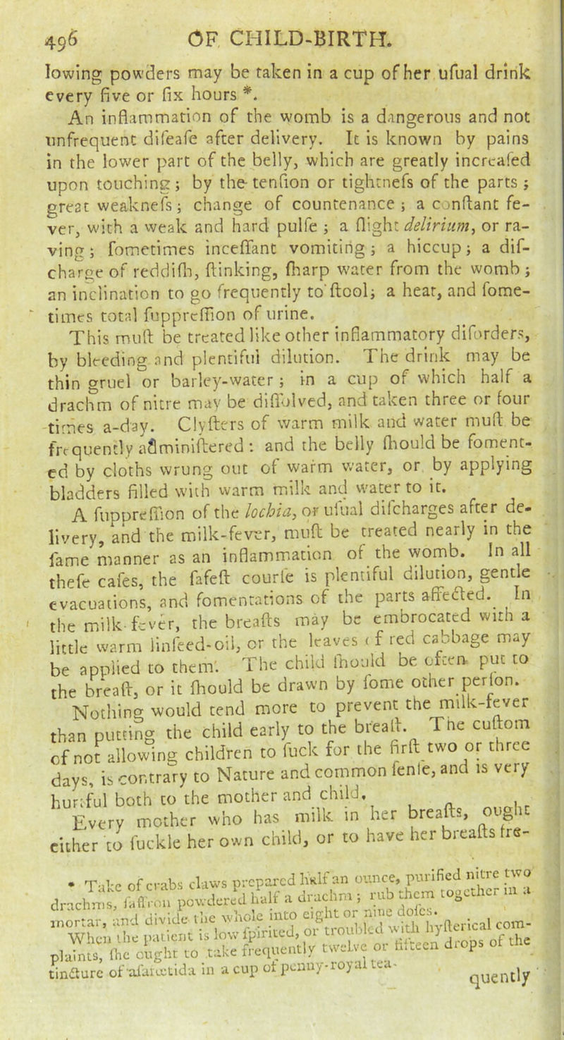 lowing powders may be taken in a cup of her ufual drink every five or fix hours *. An inflammation of the womb is a dangerous and not unfrequenC difeafe after delivery. It is known by pains in the lower part of the belly, which are greatly incrcafed upon touching; by the-tenfion or tightnefs of the parts ; great weaknefs; change of countenance; a confiant fe- ver, with a vveak and hard pulfe ; a flight delirium^ or ra- ving; fometimes inceflant vomiting; a hiccup; a dif- charge of reddifli, (linking, fharp w'ater from the womb; an inclination to go frequently to ftool; a heat, and fome- times total fupprcfilon of urine. This mull be treated like other inflammatory diforder.^ by bleeding and plentiful dilution. The drink may be thin gruel or barley-water; in a cup of which half a drachm of nitre may be diflolved, and taken three or four times a-day. Clyfters of warm milk and water mud be frequently aflminiftered I and the belly fliould be foment- ed by cloths wrung out of warm water, or by applying bladders filled with vvarm mili^i and W'ater to it. A fiiporefTion of the lochia, or uiual dilcharges after de- livery, and the milk-fever, muft be treated nearly in the fame manner as an inflammation of the womb. In all thefe cafes, the fafeft courle is plentiful dilution, gentle evacuations, and fomentations of the parts affeded.^ In the milk-fever, the breads may be embrocated with a little warm linfeed-oil, or the leaves ( f red cabbage may be applied to them'. The child fnould be often- put to the bread, or it (hould be drawn by lome other perlon. Nothing; would tend more to prevent the milk-tever than putting the child early to the bread. Tne cudom of not^ allowing children to fuck for the fird two or three days, is contrary to Nature and common lenle, and is very hurtful both CO the mother and child. Every mother who has milk in her breads, ought cither to fuckle her own child, or to have her breads fre- • T'll'p of crabs claws prepared IiRlfan ounce, purified nitie two dr,clll?alf a J.;uchn> . rub them together ,.t a tinaurc of afaieeiida in a cup ot penny-royal tea- quently