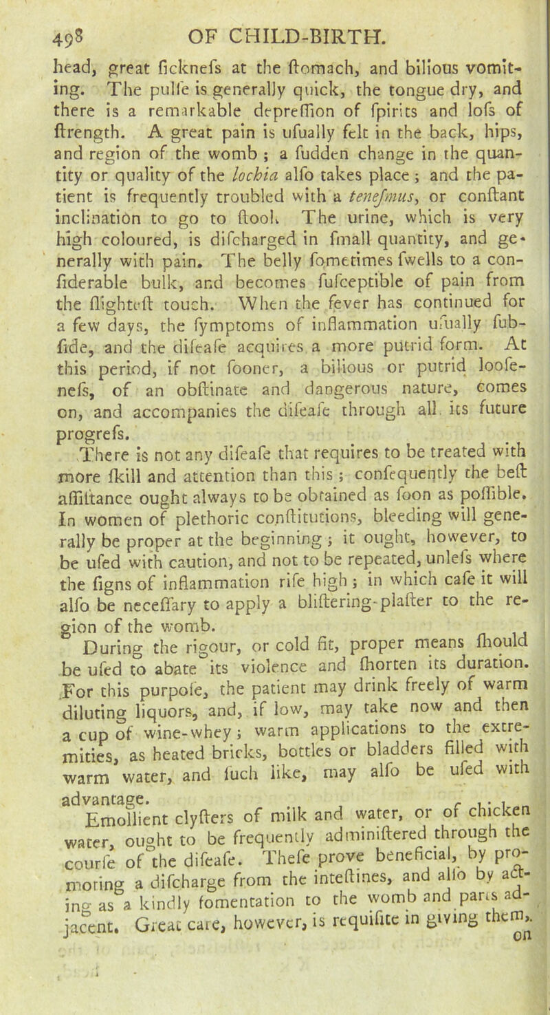 head, p;reat ficknefs at the ftomach, and bilious vomit- ing. The piiITe is generally quick, the tongue dry, and there is a remarkable depreHion of fpirits and lofs of ftrength. A great pain is iifually felt in the back, hips, and region of the womb ; a fudden change in the quan- tity or quality of the lochia alfo takes place ; and the pa- tient is frequently troubled with a tenejmusy or conftant inclination to go to flooK The urine, which is very high coloured, is difeharged in final! quantity, and ge* nerally with pain. The belly fometimes fwells to a con- fiderable bulk, and becomes fufceptible of pain from the flighted touch. When the fever has continued for a few days, the fymptoms of inflammation ufually fub- fide, and the diftafe acquires a more putrid form. At this period, if not fooner, a bilious or putrid loofe- ncls, of an obdinace and dangerous nature, comes on, and accompanies the dileafe through all its future progrefs. There is not any difeafe that requires to be treated with more fkill and attention than this ; confequently the bed aflidance ought always to be obtained as foon as poflible. In women of plethoric co.nditutions, bleeding will gene- rally be proper at the beginning ; it ought, however, to be ufed with caution, and not to be repeated, unlefs where the figns of inflammation rife high ; in which cafe it will alfo be ncceflTary to apply a blidering-plader to the re- gion of the womb. During the rigour, or cold fit, proper means fliould be ufed to abate its violence and diorten its duration. For this purpole, the patient may drink freely of warm diluting liquors, and, if low, may take now and then a cup of wine-whey; warm applications to the extre- mities, as heated bricks, bottles or bladders filled with warm water, and luch like, may alfo be ufed with Emoflient clyders of milk and water, or of chicken water, ought to be frequently admimdered through the courfe of the difeafe. Thefe prove beneficial, by pro- moting a difeharge from the intedines, and alio by adt- ino-as a kindly fomentation to the womb and pans ad- jacent. Gi-cat care, however, is requifitc in giving them,.