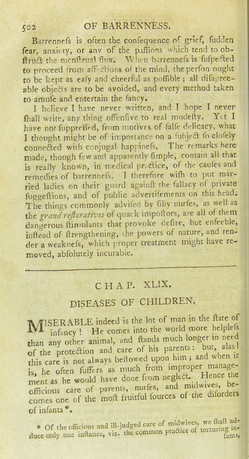 Barrennefs is often the confequence of gnef, fudcien fear, anxiety, or any of the paflions which tend to ob- the menrtrual flux. When barrennefs is fufpei'lied to proceed from afF-clions of the mind, the perfon ought to be kept as eafy and cheerful as poffible ; all difagree- able objedls are to be avoided, and every method taken to amufe and entertain the fancy. I believe 1 have never written, and I hope I never lhall write, any thing offenfive to real modefty. Yet I have nor fupprelEd, from motives, of falfr drlicacy, what I thought might be of importance on a <uhje61: io clofely conne6led with conjugal happinefs. The remarks here made, though few and apparently fimple, contain all that is really known, in n'.edical pratlice, of the caules and remedies of barrennefs. I therefore wifh to put mar- ried ladies on their guard againft the fallacy of private fuggeftions, and of public aclvertifements on this head. The things commonly advifeo by filly nurfes, as well as the grand refioratives of quack impoftors, are all of them dangerous ftimulants that provoke defire, but enfeeble, inftead of ftrengthening, the powers of nature, and ren- der a weaknefs, which proper treatment might have re- moved, abfolutely incurable. CHAP. XLIX. DISEASES OF CHILDREN, A/riSERABLE indeed is the lot of man in the ftate of IVl jnfaricY ' He comes into the world more helplels than any other animal, and Hands much longer in need of the proteaion and care of his parents: bu, alas this care is not always bellowed upon him ; and when it he often fuffetshs much from ment as he would have done from negkdt. Hence the Xious care of parents, nurfes, and midwives, be- comes one of the moll fruitful fources of the diforders of infants * Of the officious and ill-judged care of duce only one inltancc, viz. the common praftice ot toitu