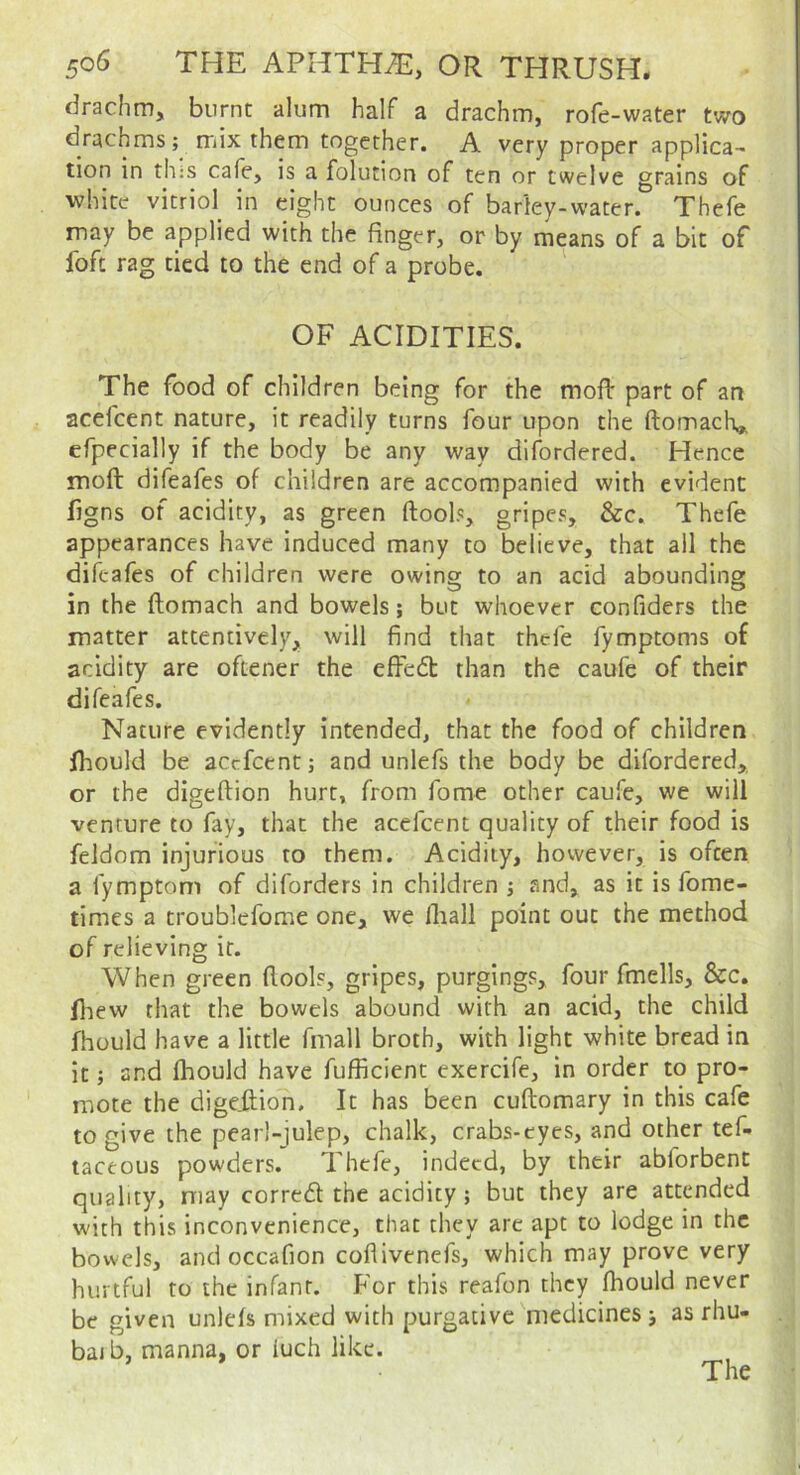 drachm, burnt alum half a drachm, rofe-water two drachms; mix them together. A very proper applica- tion in this cafe, is a folution of ten or twelve grains of white vitriol^ in eight ounces of barley-water. Thefe may be applied with the finger, or by means of a bit of foft rag tied to the end of a probe. OF ACIDITIES. The food of children being for the mofi: part of an acefcent nature, it readily turns four upon the ftomacK,. efpecially if the body be any way difordered. Hence moft difeafes of children are accompanied with evident figns of acidity, as green ftools, gripes, &c. Thefe appearances have induced many to believe, that ail the difeafes of children were owing to an acid abounding in the ftomach and bowels; but whoever confiders the matter attentively, will find that thefe fymptoms of acidity are oftener the effed than the caufe of their difeafes. Nature evidently intended, that the food of children Ihould be accfcent; and unlefs the body be difordered, or the digeftion hurt, from fome other caufe, we will venture to fay, that the acefcent quality of their food is feldom injurious to them. Acidity, however, is often a fymptom of diforders in children ; and, as it is fome- times a troublefome one, we fliall point out the method of relieving it. When green fiools, gripes, purgings, four fmells, &c. fhew that the bowels abound with an acid, the child fhould have a little fmall broth, with light white bread in it; and Ihould have fufficient exercife, in order to pro- mote the digeilion. It has been cuftomary in this cafe to give the pearl-julep, chalk, crabs-eyes, and other tef- taceous powders. Thefe, indeed, by their abforbent quality, niay corred the acidity; but they are attended with this inconvenience, that they are apt to lodge in the bowels, and occafion coflivenefs, which may prove very hurtful to the infant. For this reafon they Ihould never be given unlefs mixed with purgative medicines ; as rhu- baib, manna, or iuch like. The