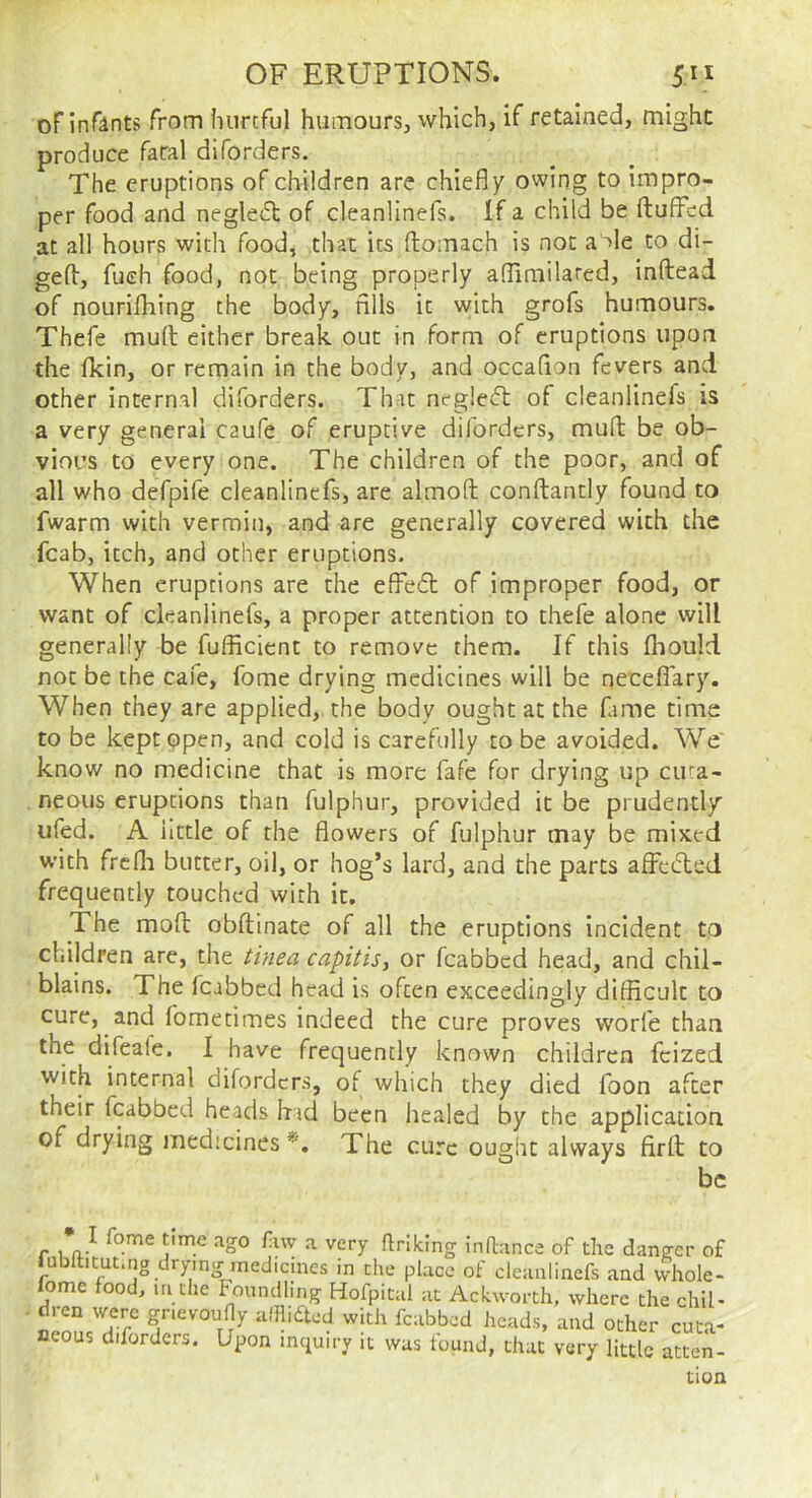 ofinrants from liiircful humourSj which, if retained, might produce fatal diforders. The eruptions of children are chiefly owing to impro- per food and neglect of cleanlinefs. If a child be ftuffcd at all hours with food, that its ftomach is not a >le to di- ged, fueh food, not being properly aflimilared, inftead of nourifhing the body, fills it vyith grofs humours. Thefe mud either break out in form of eruptions upon the Ikin, or remain in the body, and occaflon fevers and other internal diforders. That negleft of cleanlinefs is a very general caufe of eruptive diforders, mud be ob- vious to every one. The children of the poor, and of all who defpife cleanlinefs, are almod condantly found to fwarm with vermin, and are generally covered with the fcab, itch, and other eruptions. When eruptions are the effect of improper food, or want of cleanlinefs, a proper attention to thefe alone vvill generally be fufficient to remove them. If this fliould not be the cafe, fome drying medicines will be neceffary. When they are applied, the body ought at the fame time to be kept open, and cold is carefully robe avoided. We' know no medicine that is more fafe for drying up cuta- neous eruptions than fulphur, provided it be prudently ufed. A little of the flowers of fulphur may be mixed with frcfli butter, oil, or hog’s lard, and the parts affecTed frequently touched with it. The mod obdinate of all the eruptions incident to children are, the tinea capitis^ or fcabbcd head, and chil- blains. The fcabbed head is often exceedingly difficult to cure, and fometimes indeed the cure proves worfe than the difeafe. I have frequently known children fcized with internal diforders, of which they died foon after their fcabbed heads had been healed by the application of drying medicines*. The cure ought always fird to be I* ^ ffdking indnnee of the danger of aiiu ocher cuta- very little atten- tion