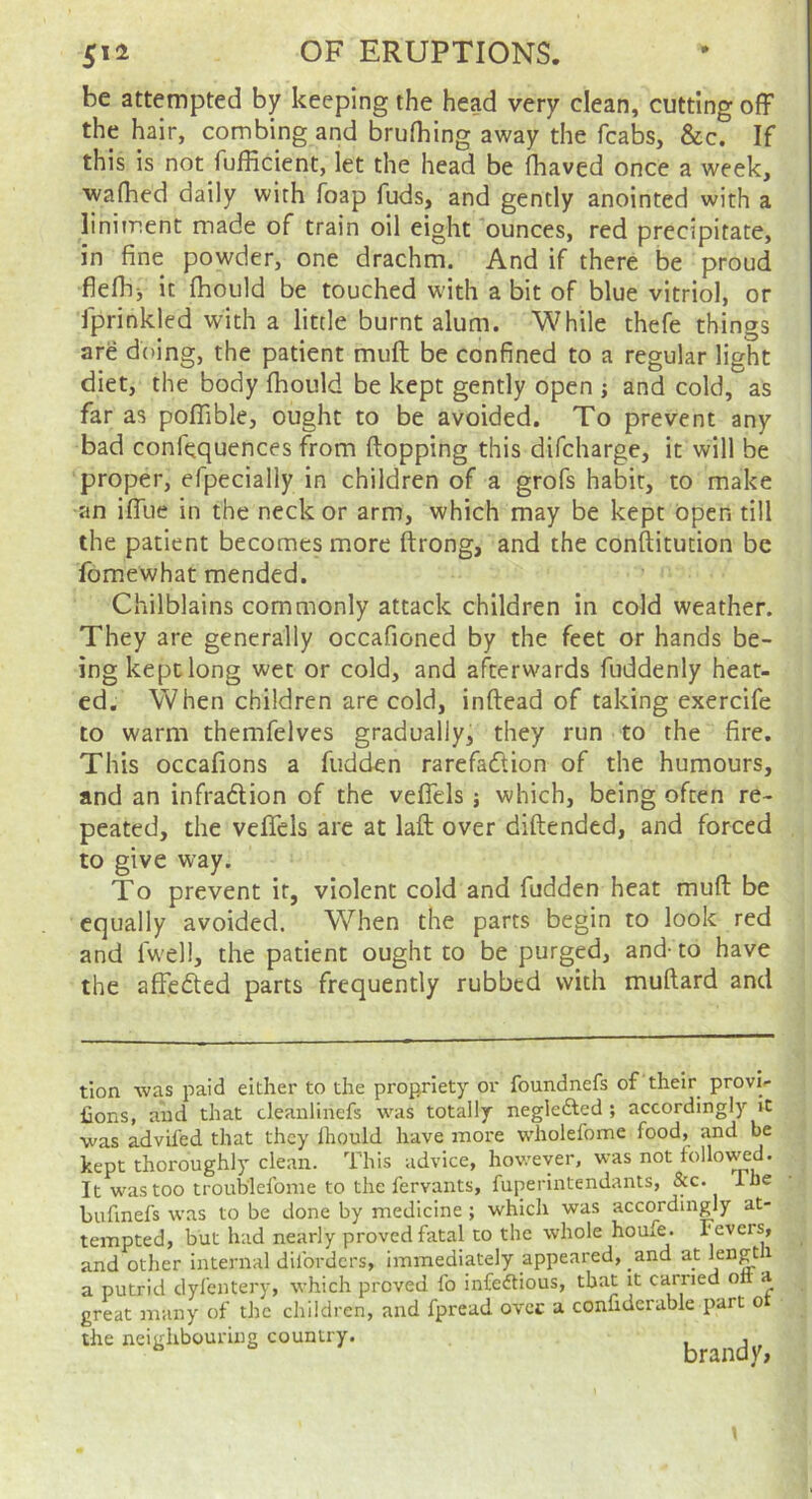 be attempted by keeping the head very clean, cutting off the hair, combing and brufhing away the fcabs, &c. If this is not fufficient, let the head be fhaved once a week, waflied daily with foap fuds, and gently anointed with a liniment made of train oil eight ounces, red precipitate, in fine powder, one drachm. And if there be proud fiefhj it (hould be touched with a bit of blue vitriol, or iprinkled with a little burnt alum. While thefe things are doing, the patient muff be confined to a regular light diet, the body fhould be kept gently open j and cold, as far as poffible, ought to be avoided. To prevent any bad confequences from ftopping this difcharge, it will be proper, efpecially in children of a grofs habit, to make an iffue in the neck or arm, which may be kept Open till the patient becomes more ftrong, and the conftitution be fomewhat mended. Chilblains commonly attack children in cold weather. They are generally occafioned by the feet or hands be- ing kept long wet or cold, and afterwards fuddenly heat- ed. When children are cold, inftead of taking exercife to warm themfelvcs gradually, they run to the fire. This occafions a fudden rarefaftion of the humours, and an infraftion of the veffels; which, being often re- peated, the veffels arc at laft over diftended, and forced to give way. To prevent it, violent cold and fudden heat muff be equally avoided. When the parts begin to look red and fwell, the patient ought to be purged, and- to have the affefted parts frequently rubbed with muftard and tion was paid either to the propriety or foundnefs of their provi- fions, and that cleaiilinefs was totally neglefted ; accordingly it was advifed that they Ihould have more wholefome food, and be kept thoroughly clean. This advice, however, was not tollo\^d. It was too troub'lefome to the fervants, fuperintendants, &c. The hufmefs was to be done by medicine ; which was accordingly at- tempted, but had nearly proved fatal to the whole houfe. Fevers, and other internal dilbrders, immediately appeared, and at a putrid dylentery, which proved fo infedious, that it earned olt a great many of the children, and fpread ovee a confiderable part o the neighbouring country. up.