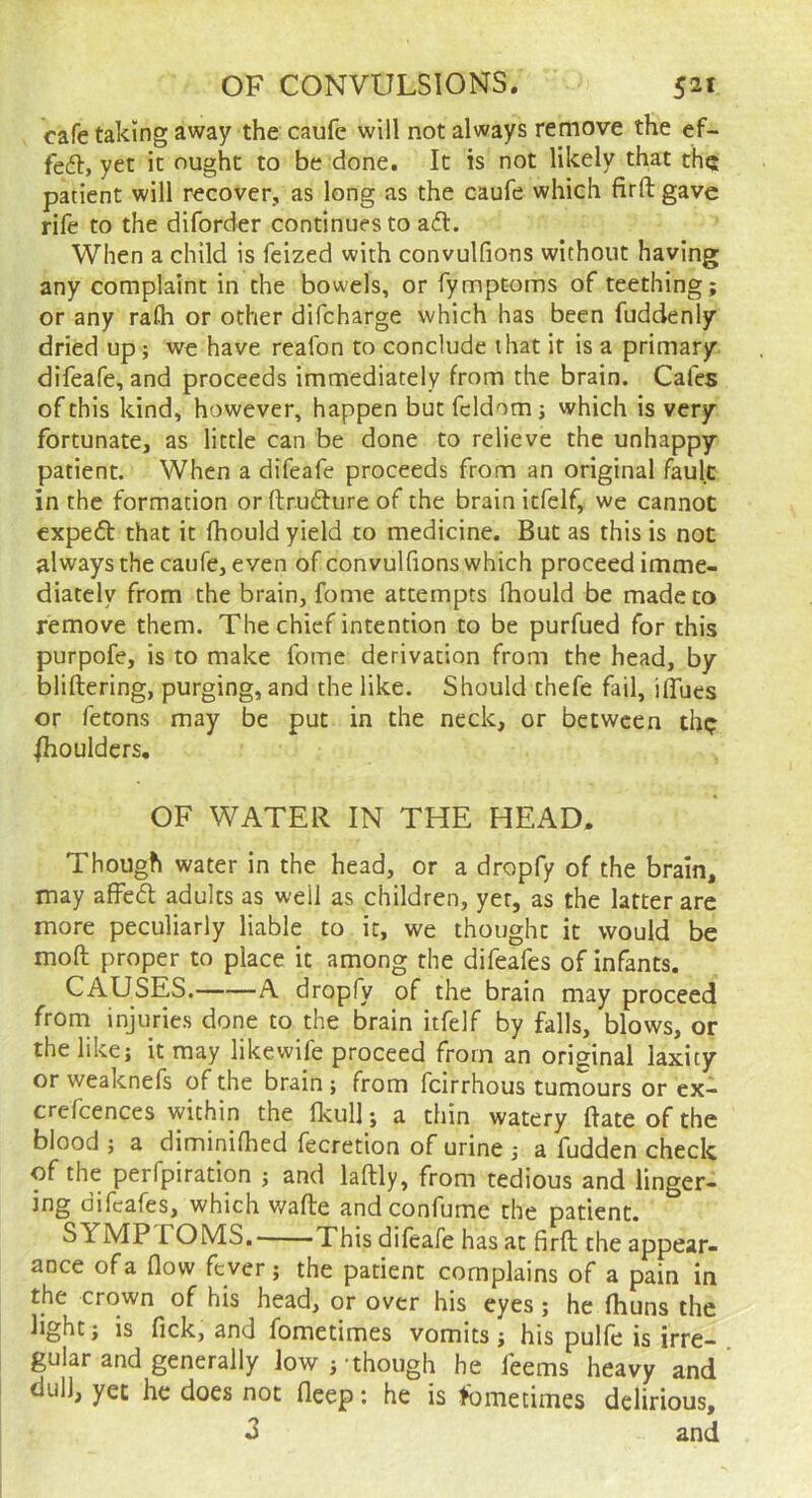 cafe taking away the caufe will not always remove the ef- fedl, yet it ought to be done. It is not likely that thq patient will recover, as long as the caufe which firft gave rife to the diforder continues to ad. When a child is feized with convulfions without having any complaint in the bowels, or fympt-oms of teething; or any rafli or other difcharge which has been fuddenly dried up; we have reafon to conclude that it is a primary difeafe, and proceeds immediately from the brain. Cafes of this kind, however, happen but fcldom; which is very fortunate, as little can be done to relieve the unhappy patient. When a difeafe proceeds from an original fault in the formation or ftrudure of the brain itfelf, we cannot cxped that it fhould yield to medicine. But as this is not always the caufe, even of convulfions which proceed imme- diately from the brain, fome attempts fhould be made to remove them. The chief intention to be purfued for this purpofe, is to make fome derivation from the head, by bliftering, purging, and the like. Should thefe fail, iffues or fetons may be put in the neck, or between thp Shoulders. OF WATER IN THE HEAD. Though water in the head, or a dropfy of the brain, may affed adults as well as children, yet, as the latter are more peculiarly liable to it, we thought it would be mofi; proper to place it among the difeafes of infants. CAUSES. A dropfy of the brain may proceed from injuries done to the brain itfelf by falls, blows, or the like; it may likewife proceed from an original laxity or weaknefs of the brain; from feirrhous tumours or ex- crefcences within the fkull; a thin watery Bate of the blood ; a diminiflied fecretion of urine ; a fudden check of the perfpiration ; and laftly, from tedious and linger- ing difeafes, which v/afle andconfume the patient. SYMP rOMS, This difeafe has at firft the appear- ance of a flow fever; the patient complains of a pain in the crown of his head, or over his eyes; he fhuns the light; is fick, and fometimes vomits; his pulfe is irre- gular and generally low;-though he feems heavy and dull, yet he does not deep: he is tbmetimes delirious, 3 and