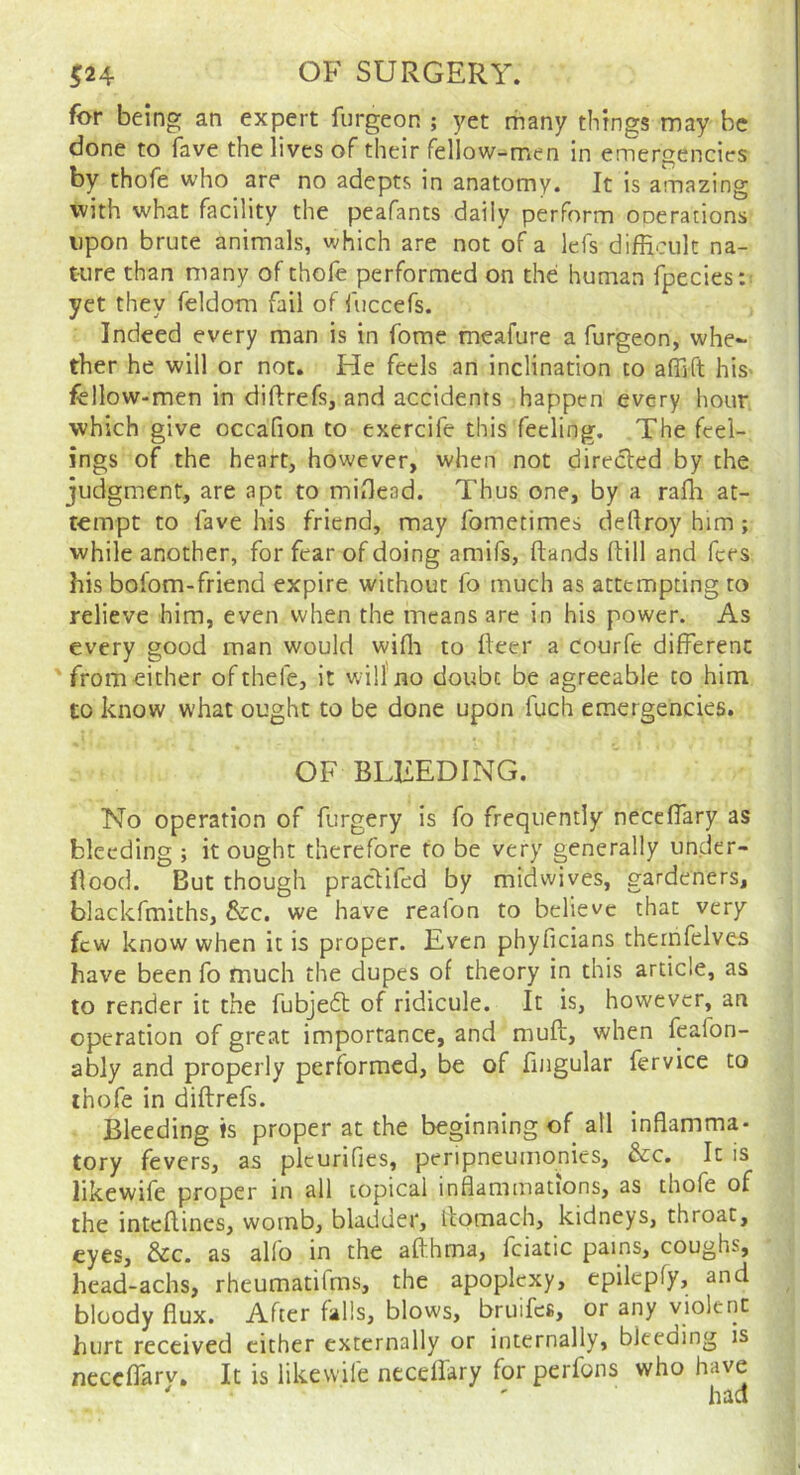 for being an expert furgeon ; yet many things may be done to fave the lives of their fellow-men in emergencies by thofe who are no adepts in anatomy. It is a-nazing with what facility the peafants daily perform ooerations upon brute animals, which are not of a lefs difficult na- tiire than many of thole performed on the human fpecies:: yet they feldom fail of fuccefs. Indeed every man is in fome meafure a furgeon, whe- ther he will or not. He feels an inclination to affift his- fellow-men in diftrefs, and accidents happen every hour which give occafion to exercife this feeling. The feel- ings of the heart, however, when not directed by the judgment, are apt to miOead. Thus one, by a raffi at- tempt to lave his friend, may fometimes deftroy him; while another, for fear of doing amifs, (lands Hill and fees his bofom-friend expire without fo much as attempting to relieve him, even when the means are in his power. As every good man would wiffi to fleer a courfe different 'from either ofthefe, it will no doubt be agreeable to him to know what ought to be done upon fuch emergencies. OF BLEEDING. No operation of forgery is fo frequently neceffary as bleeding ; it ought therefore to be very generally under- flood. But though praclifed by midwives, gardeners, blackfmiths, &c. we have realon to believe that very few know when it is proper. Even phyficians thernfelves have been fo much the dupes of theory in this article, as to render it the fobjedt of ridicule. It is, however, an operation of great importance, and muft, when feafon- ably and properly performed, be of fingular fervice to thofe in diftrefs. Bleeding »s proper at the beginning of all inflamma- tory fevers, as plcurifies, peripneumonies, &c. It is likewife proper in all topical inflammations, as thofe of the inteftines, womb, bladder, llomach, kidneys, throat, eyes, &c. as alio in the afthma, fciatic pains, coughs, head-achs, rheumatifms, the apoplexy, epilepfy, and bloody flux. After falls, blows, bruifes, or any violent hurt received cither externally or internally, bleeding is neceffarv. It is likewife necellary for perfons who have