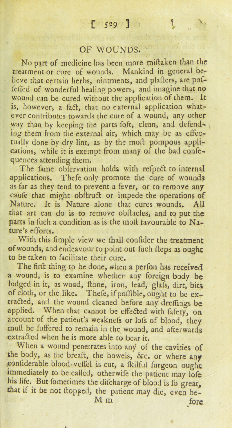 OF WOUNDS. ^ No part of medicine has been more miftaken than the treatment or cure of wounds. Mankind in general be- lieve that certain herbs, ointments, and plafters, are pof- felTed of wonderful healing powers, and imagine that no wound can be cured without the application of them. It is, however, a fa6t, that no external application what- ever contributes towards the cure of a wound, any other way than by keeping the parts foft, clean, and defend- ing them from the external air, which may be as effec- tually done by dry lint, as by the moft pompous appli- cations, while it is exempt from many of the bad confe- quences attending them. The lame obfervation holds with refped to internal applications. Thefe only promote the cure of wounds as far as they tend to prevent a fever, or to remove any caufe that might obftruft or impede the operations of Nature. It is Nature alone that cures wounds. All that art can do is to remove obftacles, and to put the parts in fuch a condition as is the moll favourable to Na- ture’s efforts. With this fimple view we fliall confidcr the treatment of wounds, and endeavour to point out fuch fteps as ought to be taken to facilitate their cure. The firft thing to be done, when a perfon has received a wound, is to examine whether any foreign body be lodged in it, as wood, ftone, iron, lead, glals, dirt, bits of cloth, or the like. Thefe, if poffible, ought to be ex- tradled, and the wound cleaned before any dreffings be applied. When that cannot be effected with fafety, on account of the patient’s weaknefs or lofs of blood, they muft be fuffered to remain in the wound, and afterwards cxtradled when he is more able to bear it. When a wound penetrates into any of the cavities of the body, as the breaft, the bowels, &c. or where any confiderable blood-veffel is cut, a Ikilful furgeon ought immediately to be called, otherwife the patient may lofe his life. But fometimes the difeharge of blood is fo great, that if it be not flopped, the patient may die, even bc- M m fore