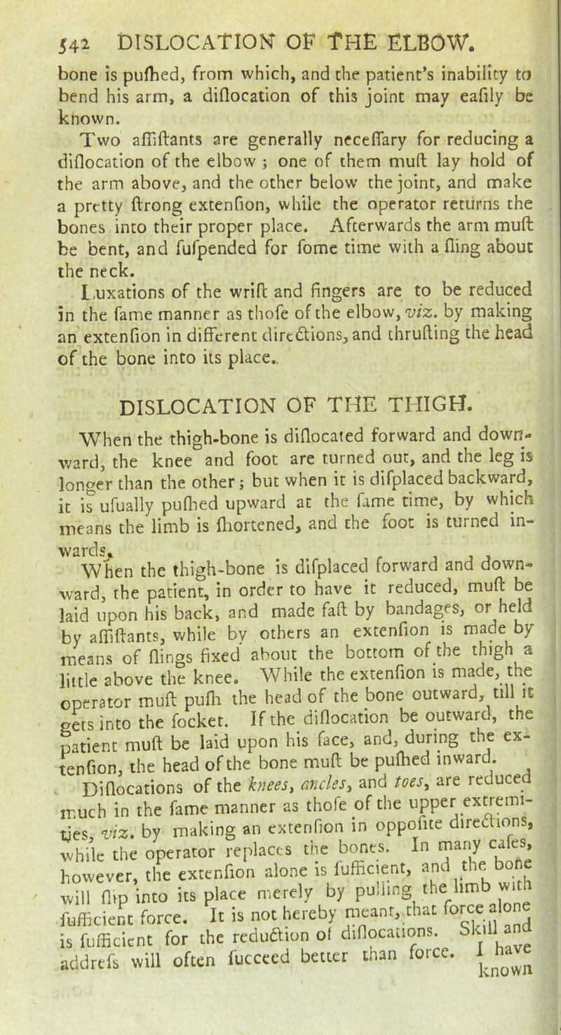 bone is puflied, from which, and the patient’s inability to bend his arm, a diflocation of this joint may eafily be known. Two afliftants are generally neceflary for reducing a diflocation of the elbow ; one of them muft lay hold of the arm above, and the other below the joint, and make a pretty ftrong extenfion, while the operator returns the bones into their proper place. Afterwards the arm muft be bent, and fufpended for fome time with a fling about the neck. L-uxations of the wrift and fingers are to be reduced in the fame manner as thofe of the elbow, viz. by making an extenfion in different dirtdions, and thrufting the head of the bone into its place.. DISLOCATION OF THE THIGH. When the thigh-bone is diflocated forward and down- ward, the knee and foot are turned out, and the leg is longer than the other; but when it is difplaced backward, it is ufually puflied upward at the fame time, by which means the limb is fliortened, and the foot is turned in-* wards. , , j j When the thigh-bone is difplaced forward and down- ward, the patient, in order to have it reduced, muft be laid upon his back, and made fall by bandages, or held by affiftants, while bv others an extenfion is made by means of flings fixed about the bottom of the thigh a little above the knee. While the extenfion is made, the operator muft pufli the head of the bone outward, till it gets into the focket. If the diflocation be outward, the patient muft be laid upon his face, and, during the ex- tenfion, the head of the bone muft be puflied inward. Diflocations of the knees, ancles, and toes, are reduced much in the fame manner as thofe of the upper extremi- ties, viz. by making an extenfion in oppofite directions, while the operator replaces the bones. In tnany cafes, however, the extenfion alone is fuffic.ent, will (lip into its place merely by pu.ling the limb fufheient force. It is not hereby meant, that is fnlEcient for the reduamn ol diflocations. Skill and addttfs will often fuccccd better than force.