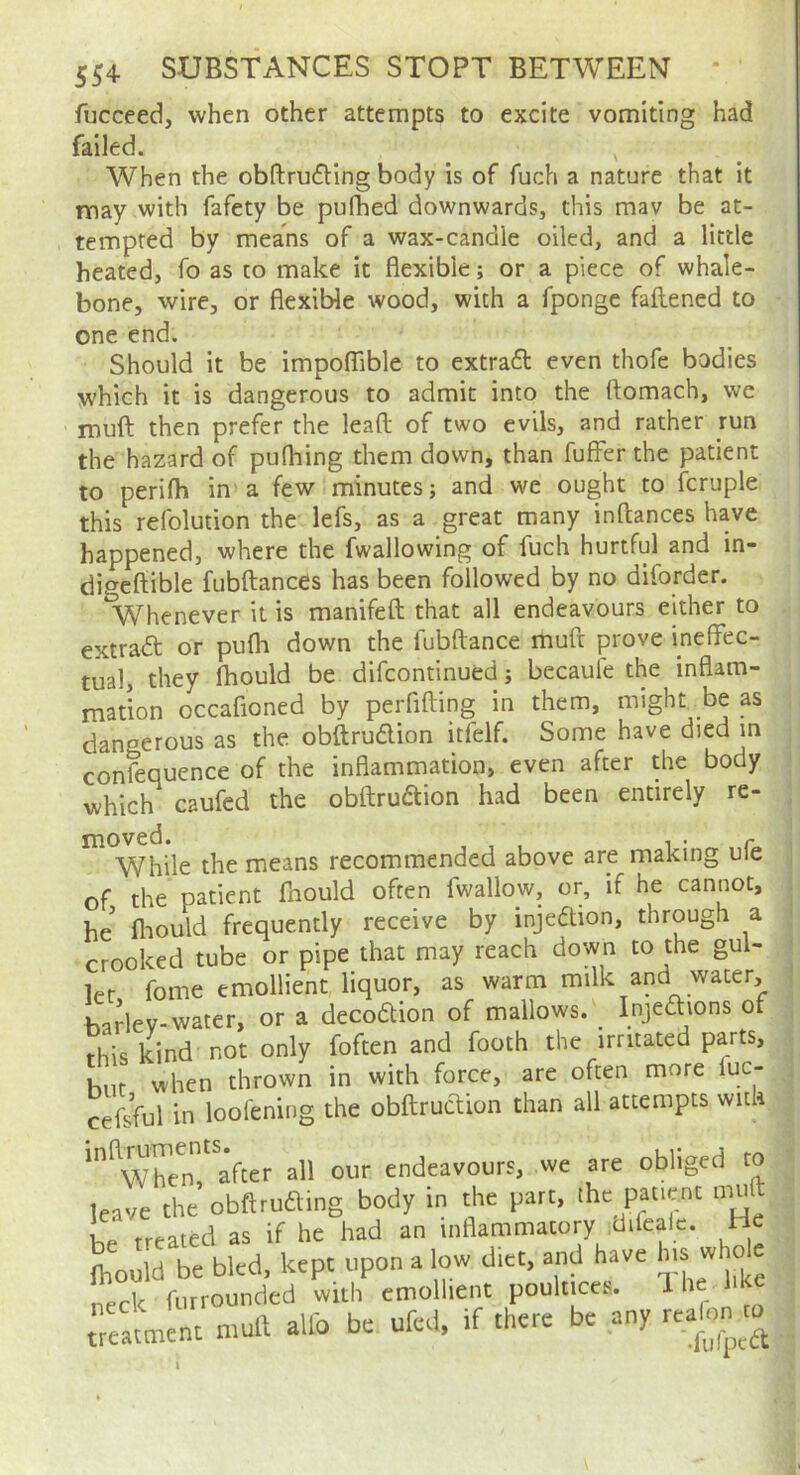 fucceed, when other attempts to excite vomiting had failed. When the obftrufHng body is of fuch a nature that it may with fafety be pufhed downwards, this mav be at- tempted by means of a wax-candle oiled, and a little heated, fo as to make it flexible; or a piece of whale- bone, wire, or flexible wood, with a fponge faflened to one end. Should it be impoflable to extradl even thofe bodies yvhich it is dangerous to admit into the ftomach, we muft then prefer the leaft of two evils, and rather run the hazard of pufhing them down, than fufFer the patient to perifh in a few minutes; and we ought to fcruple this refolution the lefs, as a great many inftances have happened, where the fwallowing of fuch hurtful and in- digeflible fubftances has been followed by no diforder. Whenever it is manifeft that all endeavours either to extra<5t or pufli down the fubftance muft prove ineffec- tual, they Ihould be difcontinued; becaule the inflam- mation occafioned by perfifting in them, might be as dangerous as the obftrudion itfelf. Some have died m confequence of the inflammation, even after the body which caufed the obftruaion had been entirely re- moved. . . c While the means recommended above are making ule of the patient fnould often fwallow, or, if he cannot, he' fliould frequently receive by injedtion, through a crooked tube or pipe that may reach down to the gul- let fome emollient liquor, as warm milk and water, ha?lev-water, or a decodion of mallows. Injedions of this kind not only foften and footh the irritated parts, hilt when thrown in with force, are often more luc- Sul in loolening the obftrucUon than all attempts with '^WlTen? aff all our endeavours, we are obliged to leave the obftruamg body in the part, the patient muff 1 „ treated as if he had an inflammatory difealc. He mould be bled, kept upon a low diet, and have neck fiirrounded with emollient poultices. Ih eatmU mull allb be ufed, if there be any I