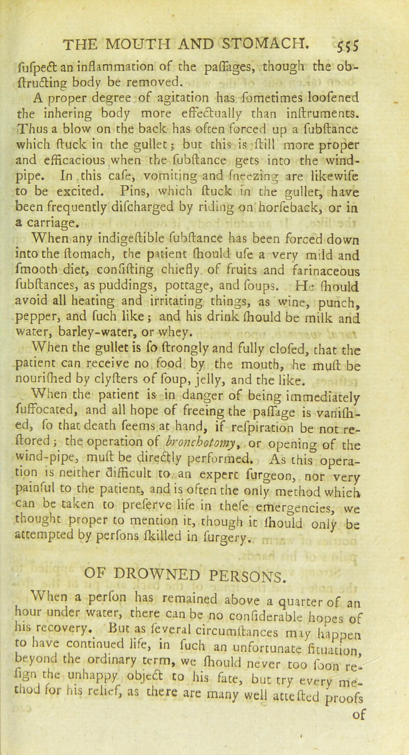 fijfpeft an inflammation of the pafiages, though the ob- ftrufling body be removed. t A proper degree of agitation has fometimes loofened the inhering body more efFeclually than inftruments. Thus a blow on the back has often forced up a fubftance which Iduck in the gullet j but this is ftill more proper and efficacious when the fubftance gets into the wind- pipe. In this cafe, vomiting and fneezing are likewife to be excited. Pins, which ftuck in the gullet, have been frequently difcharged by riding on horfeback, or in a carriage. When any indigeftible fubflance has been forced down into the ftomach, the patient fhould ufe a very mild and fmooth diet, confifting chiefly of fruits and farinaceous fubftances, as puddings, pottage, and foups. He fliould avoid all heating and irritating things, as wine, punch, pepper, and fuch like; and his drink fhould be milk and water, barley-water, or whey. When the gullet is fo ftrongly and fully clofed, that the patient can receive no food by the mouth, he mull be nouriflied by clyflers of foup, jelly, and the like. , When the patient is in danger of being immediately fuffbeated, and all hope of freeing the pafTage is vanifli- ed, fo that death feems at hand, if refpiration be not re- ftored; the operation of bronchotomy^ openincr of the vyind-pipe, mufl be direftly performed. As this^ opera- tion is neither difficult to an expert furgeon, nor very painful to the patient, and is often the only method which can be taken to preferve life in thefe emergencies, we thought proper to mention it, though it fhoifid only be attempted by perfons fkilled in furgery. OF DROWNED PERSONS. W^hen a perfon has remained above a quarter of an hour under water, there can be no confiderable hopes of his recovery. But as feveral circumllances miy happen to have continued life, in fuch an unfortunate fituacion beyond the ordinary term, we fhould never too foon re’ flgn the unhappy objeft to his fate, but try every me- thod for his relief, as there are many well attefted proofs of