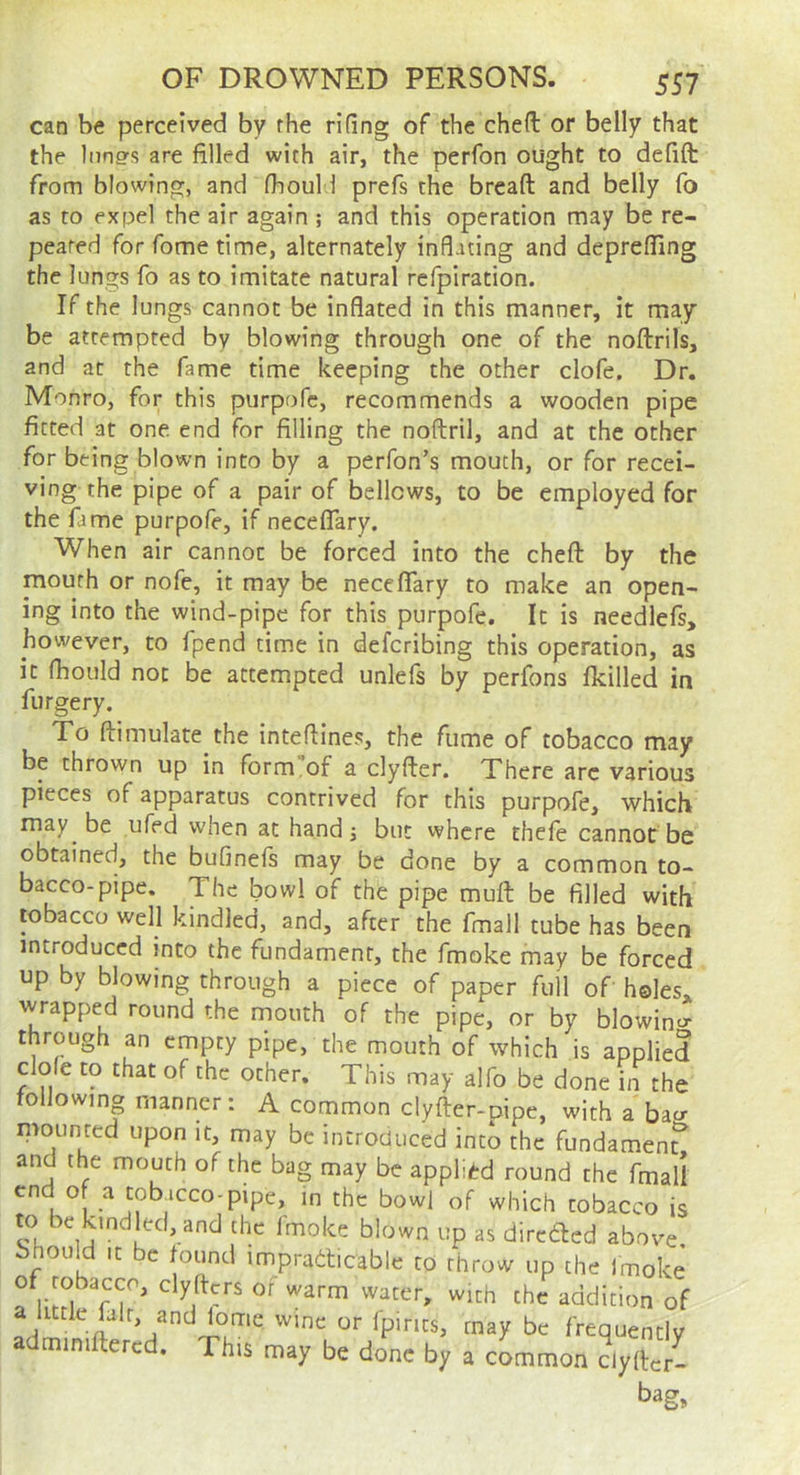 can be perceived by the rifing of the cheft or belly that the liings are filled with air, the perfon ought to defift from blowing, and fbould prefs the bread and belly fb as to expel the air again ; and this operation may be re- peated for fome time, alternately inflating and depreffing the lungs fo as to imitate natural refpiration. If the lungs cannot be inflated in this manner, it may be attempted by blowing through one of the noftrils, and at the fame time keeping the other clofe. Dr. Monro, for this purpofc, recommends a wooden pipe fitted at one end for filling the noflril, and at the other for being blown into by a perfon’s mouth, or for recei- ving the pipe of a pair of bellows, to be employed for the fame purpofe, if neceflTary. When air cannot be forced into the cheft by the mouth or nofe, it may be necelTary to make an open- ing into the wind-pipe for this purpofe. It is needlefs, however, to fpend time in defcribing this operation, as it fhould not be attempted unlefs by perfons fkilled in furgery. To ftimulate the inteflines, the fume of tobacco may be thrown up in form,of a clyfter. There arc various pieces of apparatus contrived for this purpofe, which may be ufed when at handj but vvhcre thefe cannot be obtained, the bufinefs may be done by a common to- bacco-pipe. The bowl of the pipe mud be filled with tobacco well kindled, and, after the fmall tube has been introduced into the fundament, the fmoke may be forced up by blowing through a piece of paper fuil of holes* wrapped round the mouth of the pipe, or by blowino- through an empty pipe, the mouth of which is applied dole to that of the other. This may alfo be done in the following manner: A common clyder-pipe, with a bacr mounted upon it, may be introduced into the fundamen? and the mouth of the bag may be applied round the fmall end o a tobacco-pipe, in the bowl of which tobacco is to be kindled, and the fmoke blown up as direded above, bhould It be found impradticable to throw up the Imoke of tobacco, clyfters of warm water, with the addition of a little lair, and lome wme or Ipirits, may be frequently adminiftered. This may be done by a cLmon dylfcr-