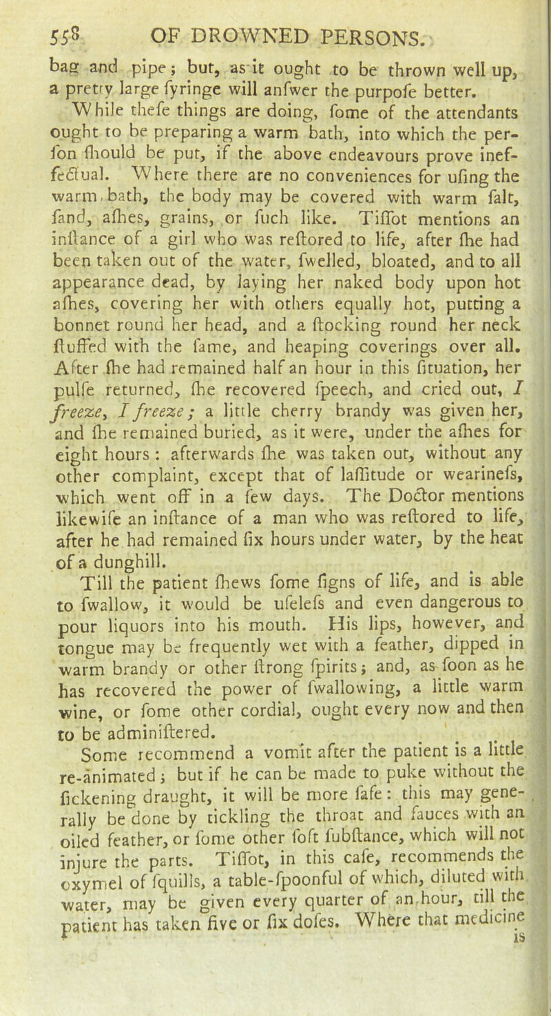 bag aiid pipe; but, as iE ought to be thrown well up, a pretry large fyringe will anfwcr the purpofe better. ■W hiJe thefe things are doing, fome of the attendants ought to be preparing a warm bath, into which the per- son fliould be put, if the above endeavours prove inef- feflual. Where there are no conveniences for ufing the warm-bath, the body may be covered with warm fait, fand, aflaes, grains, or fuch like. Tiffot mentions an inllance of a girl who was reftored to life, after (he had been taken out of the water, fwelled, bloated, and to all appearance dead, by laying her naked body upon hot afhes, covering her with others equally hot, putting a bonnet round her head, and a ftocking round her neck RufTed with the lame, and heaping coverings over all. After (he had remained half an hour in this fituation, her pulfe returned, fhe recovered fpeech, and cried out, I freeze^ I freeze; a little cherry brandy w'as given her, and fhe remained buried, as it were, under the a(hes for eight hours : afterwards (he was taken our, without any other complaint, except that of lalTitude or wearinefs, which went off in a few days. The Doctor mentions likewife an inftance of a man who was reftored to life, after he had remained fix hours under water, by the heat of a dunghill. Till the patient fhews fome figns of life, and is able to fwallow, it would be ufelefs and even dangerous to pour liquors into his mouth. His lips, however, arid tongue may be frequently wet with a feather, dipped in j warm brandy or other ftrong fpirits; and, as-foon as he has recovered the power of fwallowing, a little warm wine, or fome other cordial, ought every now and then to be adminiftered. Some recommend a vomit after the patient is a little re-animated j but if he can be made to puke without the fickening draught, it will be more fafe: this may gene- _ rally be done by tickling the throat and fauces with an oiled feather, or fome other foft fubftance, which will not injure the parts. Tififot, in this cafe, recommends the cxymel of (quills, a table-fpoonful of which, diluted with, water, may be given every quarter of an.hour, till the patient has taken live or fix dofes. Where that medicine