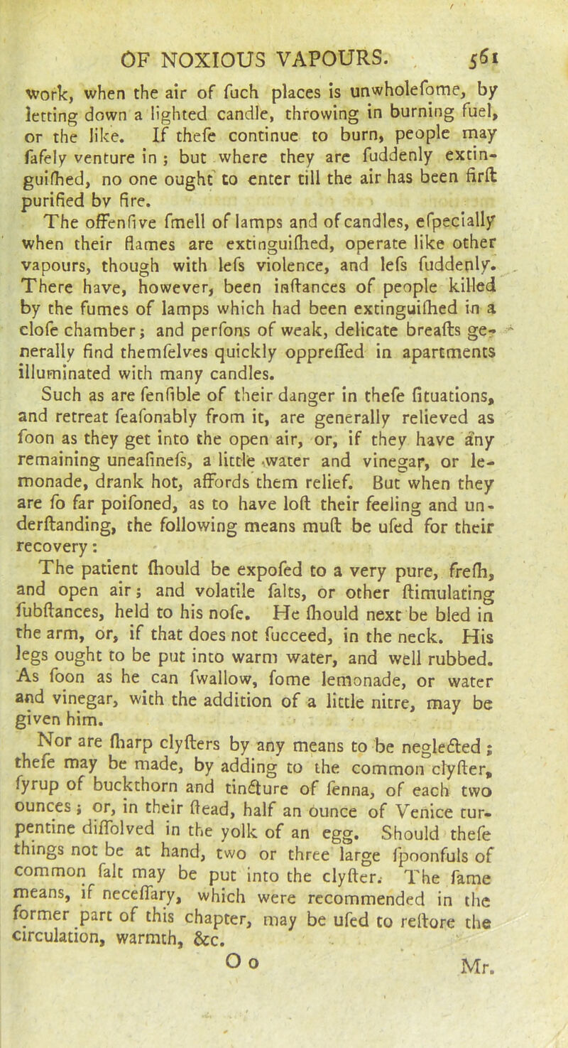 work, when the air of fuch places is unwholefome, by letting down a lighted candle, throwing in burning fuel, or the like. If thefe continue to burn, people rnay fafely venture in ; but where they arc fuddenly extin- guifhed, no one ought' to enter till the air has been firft purified bv fire. The ofFenfive fmell of lamps and of candles, efpecially when their flames are cxtinguiflied, operate like other vapours, though with lefs violence, and lefs fuddeply. There have, however, been inftances of people killed by the fumes of lamps which had been cxtinguiflied in a dole chamber j and perfons of weak, delicate breads ger nerally find themfelves quickly oppreflfed in apartments illuminated with many candles. Such as are fenfible of their danger in thefe fituations, and retreat feafonably from it, are generally relieved as foon as they get into the open air, or, if they have any remaining uneafinefs, a little -water and vinegay, or le- monade, drank hot, affords them relief. But when they are fo far poifoned, as to have loft their feeling and un- derftanding, the following means mud be ufed for their recovery: The patient ftiould be expofed to a very pure, frefli, and open air; and volatile falts, or other dimulating fubdances, held to his nofe. He fliould next be bled in the arm, or, if that does not fucceed, in the neck. His legs ought to be put into warm water, and well rubbed. As fbon as he can fwallow, fome lemonade, or water and vinegar, with the addition of a little nitre, may be given him. Nor are fliarp clyders by any means to be neglefted ; thefe may be made, by adding to the common clyder, fyrup of buckthorn and timdure of fenna, of each two ounces; or, in their flead, half an ounce of Venice tur- pentine diffolved in the yolk of an egg. Should thefe things not be at hand, two or three large fpoonfuls of common fait may be put into the clydcr.- The fame means, if neceflary, which were recommended in the former part of this chapter, may be ufed to redore the circulation, warmth, &c. Oo Mr.