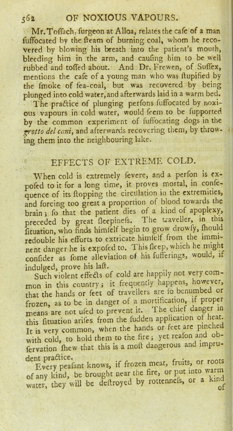 Mr.Toflach, furgeon at Alloa, relates the cafe of a man fuffocated by the (Veam of burning coal, whom he reco- vered by blowing his breath into the patient’s mouth, bleeding him in the arm, and caufing him to be well rubbed and tofled about. And Dr. Frewen, of Sufiex, mentions the cafe of a young man who was ftupified by the fmoke of fea-coal, but was recovered by being plunged into cold water,and afterwards laid in a warm bed. The praftice of plunging perfons fuffocated by noxi- ous vapours in cold water, would feem to be fupported by the common experiment of fuffocating dogs in the ^Qtto del canij and afterwards recovering them, by throw- ^ ing them into the neighbouring lake. EFFECTS OF EXTREME COLD. When cold is extremely fevcre, and a perfon is cx- pofcd to it for a long time, it proves mortal, in corife- qucnce of its flopping the circulation in the extremities, and forcing too great a proportion of blood towards the brain; fo that the patient dies of a kind of apoplexy, preceded by great fleepinefs. The traveller, in this fituation, who finds himfclf begin to grow drowfy, fliould redouble his efforts to extricate himfclf from the immi- nent danger he is expofed to. This fleep, which he confider as feme alleviation of his fufferings, would, if indulged, prove his laft. .Such violent effeds of cold are happily not very com- It is very common, when the hands or reet arc pm.ucu with cold, to hold them to the fire; yet reafon and ob- fervation fhew that this is a moft dangerous and impru- of any water,