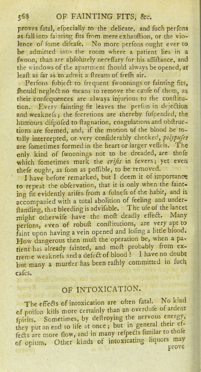 I proves fatal, efpecially to the delicate, and fuch perfons as fall into fainting fits from mere exhauftion, or the vio- lence of fome difeafe. No more perfons ought ever to be admitted into the room where a patient lies in a fwoon, than are abfolutely neceflary for his afliftance, and the windows of the apartment fhould always be opened, at leafl: as far as to admit a ftream of frefb air. Perfons fubjeft to frequent fwoonings or fainting fits, ihould negledl no means to remove the caufe of them, as their confequences are always injurious to the conftitu- tion. Every fainting fit leaves the perlun in dejeflion andweaknefs; the fecretions are thereby fufpended, the humours difpofed to ftagnation, coagulations and obftruc- tions are formed, and, if the motion of the blood be to- tally intercepted, or very confiderably checked, polypufes are fometimes formed in the heart or larger veffcls. The only kind of fwooningS' not to be dreaded, are thofe which fometimes mark the crifts in fevers j yet even thefe ought, as foon as poflible, to be removed. I have before'remarked, but I deem it of importance to repeat the obfervation, that it is only when the faint- ing fit evidently arifes from a fulnefs of the habit, and is accompanied with a total abolition of feeling and under- ilanding, that bleeding is advifable. The ufe of the lancet might otherwife have the moft deadly effedl:. Many perfons, even of robuft conftitutions, are very apt to faint upon having a vein opened and lofing a little blood. How dangerous then muft the operation be, when a pa-r tient has already fainted, and moft probably from ex- treme weaknefs and a defedof blood ! I have no doubt but many a murder has been rafhly committed in fuck cafes. OF INTOXICATION. The efieifts of intoxication are often fatal.^ No kind of poifon kills more certainly than an overdofe of ardent fpirits. Sometimes, by deftroying the nervous energy, they put an end to life at once j but in general their e - feds are more flow, and in many refpeds fimilar to thole of opium. Other kinds of intoxicating liquors may