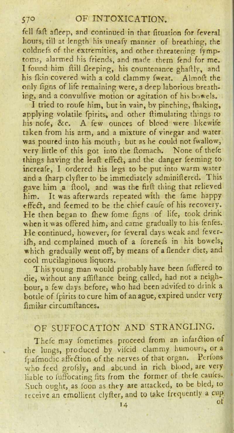 fell fall afleep, and continued in that fituation for fevcral hours, till at length his uneafy manner of breathing, the coldnefs of the extremities, and other threatening fymp- toms, alarmed his friends, and made them fend for me. I found him ftill fleeping, his countenance ghaflly, and his flcin covered with a cold clammy fweat. Almoft the only figns of life remaining were, a deep laborious breath- ing, and a convulfive motion or agitation of his bowels, I tried to roufe him, but in vain, bv pinching, fhaking, applying volatile fpirits, and other ftimulating things to his nofe, &c, A few ounces of blood were likewife taken from his arm, and a mixture of vinegar and water was poured into his mouth but as he could not fwallow, very little of this got into the ftomach. None of thefe things having the leaft effedl, and the danger feeming to increafe, I ordered his legs to be put into warm water and a lharp clyfter to be immediately adminiflered. This gave him a ftool, and was the firft thing that relieved him. It was afterwards repeated with the fame happy effeft, and feemed to be the chief caufe of his recovery. He then began to fhew fome figns of life, took drink when it was offered him, and came gradually to his fenfes. He continued, however, for feveral days weak and fever- ifh, and complained much of a forenefs in his bowels, which gradually went off, by means of a (lender diet, and cool mucilaginous liquors. This young man would probably have been fuffered to die, without any affiftance being called, had not a neigh- bour, a few days before, who had been advifed to drink a bottle of fpirits to cure him of an ague, expired under very fimikr circumftances. OF SUFFOCATION AND STRANGLING. Thefe may fomerimes proceed from an infar<51ion of the lungs, produced by vifeid clammy humours, or a fpafmodic affedtion of the nerves of that organ. Pcrlons who feed grofsly, and abound in rich blood, arc very liable to fuffocating fits from the former of thefe caules. Such ought, as loon as they are attacked, to be bled, to receive an emollient clyfter, and to take frequently a cup