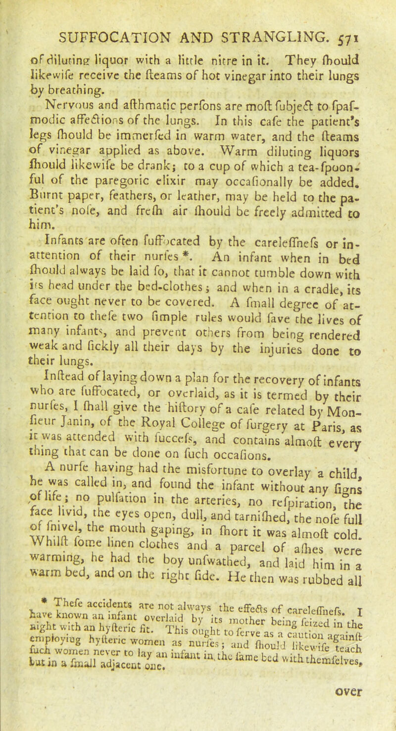 of diluriner liquor with a little nitre in it. They fbould likewife receive the fleams of hot vinegar into their lungs by breathing. Nervous and aflhmatic pcrfons are mofl fubjecS: to fpaf- modic affeffions of the lungs. In this cafe the patient’s legs fhould be immerfed in warm water, and the fteams of vinegar applied as above. Warm diluting liquors Ihould likewife be drank; to a cup of which a tea-fpoon- ful of the paregoric elixir may occafionaliy be added. Burnt paper, feathers, or leather, may be held to the pa- tient’s nofe, and frclh air Ihould be freely admitted to him. Infants are often fufFocated by the carelefTnefs or in- attention of their nurfes *. An infant when in bed Ihould always be laid fo, that it cannot tumble down with ifs head under the bed-clothes; and when in a cradle, its face ought never to be covered. A fmall degree of*at- tenrion to thefe two fimple rules would fave the lives of many infants and prevent others from being rendered weak and fickly all their days by the injuries done to their lungs. Inftead of laying down a plan for the recovery of infants who are fuffocated, or overlaid, as it is termed by their nurles, I fhall give the hiftory of a cafe related by Mon- fieur Janin, of the Royal College of furgery at Paris, as it was attended with fuccefs, and contains almoft every thing that can be done on fuch occafions. A nurfc having had the misfortune to overlay a child he was called in, and found the infant without any fi»ns .oflife; rjo pulfation in the arteries, no refpiration, ?he face hvid, the eyes open, dull, and tarnilhed, the nofe full w?irr in Ihort it was almoft cold. Whilft fome linen clothes and a parcel of adies were warming, he had the boy unfwathed, and laid him in a warm bed, and on the right fide. He then was rubbed all * Thefe accidents are not always the efFefts of careleffnefs ' »lght “tranhyfterkfir '7'''“' ‘>=“8 inti.; coining over