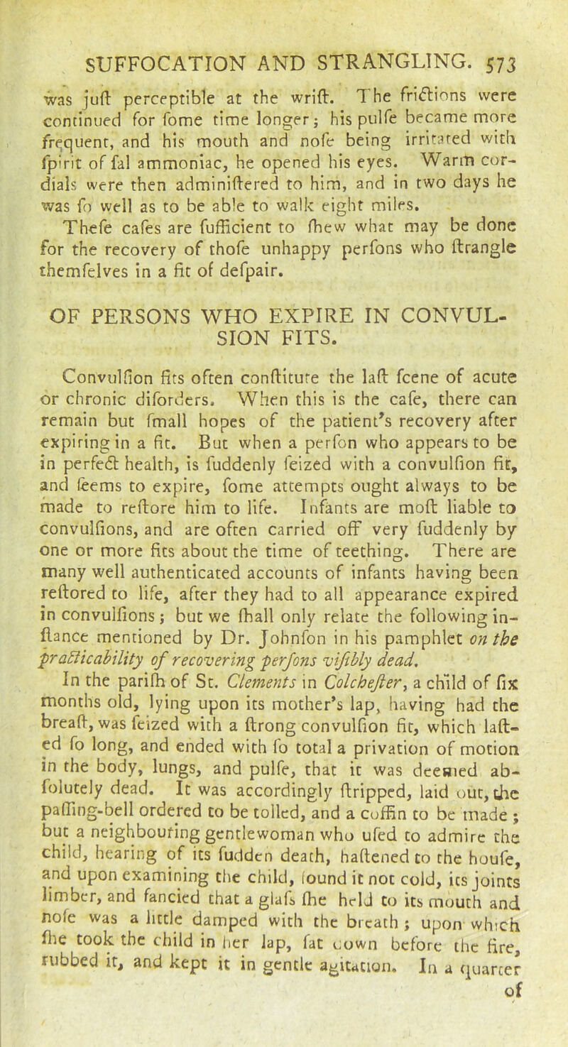 was juft perceptible at the wrift. The rri<ftions were continued for fome time longer j his pulfe became more frt^quenr, and his mouth and nofe being irritated with fpirit of fal ammoniac, he opened his eyes. Warm cor- dials were then adminiftered to him, and in two days he was fo well as to be able to walk eight miles. Thefe cafes are fufficienc to fhew what may be done for the recovery of thofe unhappy perfons who ftrangic themfelves in a fit of defpair. OF PERSONS WHO EXPIRE IN CONVUL- SION FITS. ConvulHon fits often conftiture the laft feene of acute or chronic diforders. When this is the cafe, there can remain but fmall hopes of the patient’s recovery after expiring in a fit. But when a perfon who appears to be in perfedl health, is fuddenly feized with a convulfion fit, and leems to expire, fome attempts ought always to be made to reftore him to life. Infants are moft: liable to convulfions, and are often carried off very fuddenly by one or more fits about the time of teething. There are many well authenticated accounts of infants having been reftored to life, after they had to all appearance expired in convulfions; but we fhall only relate the following in- ftance mentioned by Dr. Johnfon in his pamphlet on the fra^tcahility of recovering perfons vifibly dead. In the parilh of St. Clements in Colchejier^ a child of fix months old, lying upon its mother’s lap, having had the breaft, was feized with a ftrong convulfion fit, which laft- ed fo long, and ended with fo total a privation of motion in the body, lungs, and pulfe, that it was deesjied ab- folutely dead. It was accordingly ftripped, laid out, the pafiing-bell ordered to be tolled, and a coffin to be made ; but a neighbouring gentlewoman who ufed to admire the child, hearing of its fudden death, haftened to the houfe, and upon examining the child, found it not cold, its joints limber, and fancied that a glafi fhe held Co its mouth and nofe was a little damped with the breath ; upon which file took the child in lier lap, fat oown before the fire, rubbed it, and kept it in gentle agitation. In a quarter of