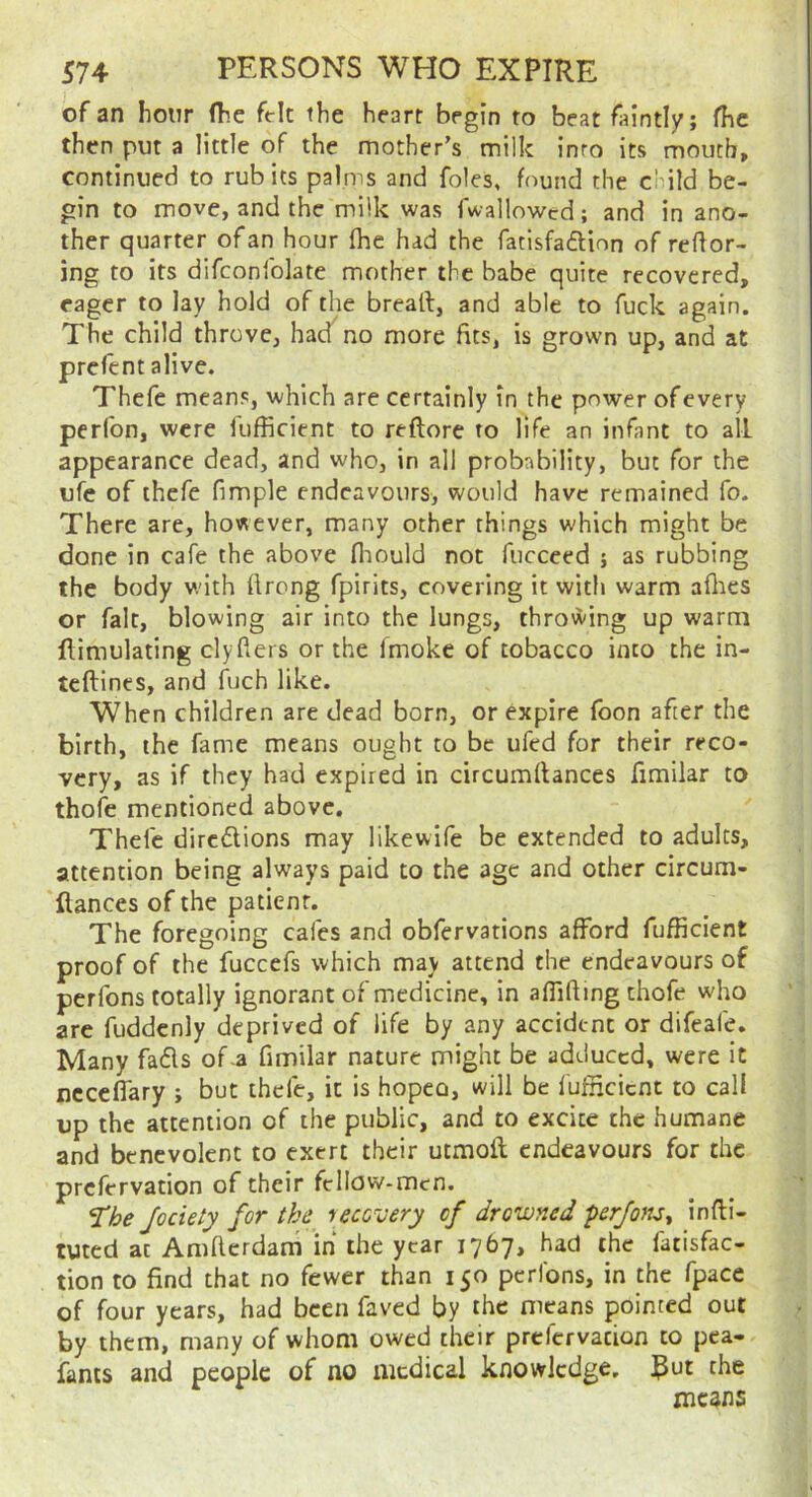 of an hour (he felt the heart begin to beat faintly; fhc then put a little of the mother’s milk inro its mouth, continued to rub its palms and foies, found the child be- gin to move, and the milk was fwallowed; and in ano- ther quarter of an hour fhe had the fatisfadlion of reflor- ing to its difconfolate mother the babe quite recovered, eager to lay hold of the breaft, and able to fuck again. The child throve, had no more fits, is grown up, and at prefcnt alive. Thefe means, which are certainly in the power of every perfon, were fufficient to reftore to life an infant to all appearance dead, and who, in all probability, but for the ufc of thefe fimple endeavours, would have remained fo. There are, however, many other things which might be done in cafe the above fliould not fucceed j as rubbing the body with flrong fpirits, covering it with warm aflies or fait, blowing air into the lungs, throwing up warm flimulating clyfters or the fmoke of tobacco into the in- tcftines, and Rich like. When children are dead born, or expire foon after the birth, the fame means ought to be ufed for their reco- very, as if they had expired in circumftances fimilar to thofe mentioned above, Thefe diredions may likewife be extended to adults, attention being always paid to the age and other circum- fiances of the patient. The foregoing cafes and obfervations afford fufficient proof of the fuccefs which may attend the endeavours of perfons totally ignorant of medicine, in affifting thofe who are fuddcnly deprived of life by any accident or difeafe. Many fads of-a fimilar nature might be adduced, were it ncccffary ; but thefe, it is hopeo, will be fufficient to call up the attention of the public, and to excite the humane and benevolent to exert their utmoft endeavours for the prefervation of their fcllow-mcn. J’he Jociety for the uccuery of drowned prjom^ infli- tuted at Amflcrdani in the year 1767, had the fatisfac- tion to find that no fewer than 150 perfons, in the fpace of four years, had been faved by the means pointed out by them, many of whom owed their prefervation to pea- fanis and people of no medical knowledge. J^ut the means