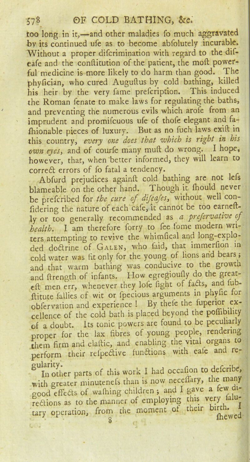 too long in it,—and other maladies fo much aggravated by its continued ufe as to become abfolutely incurable. Without a proper difcrimination with regard to the dif- eafe and the conftitution of the patient, the moft power- ful medicine is more likely to do harm than good. The phyfician, who cured Auguftus by cold bathing, killed his heir by the very fame prefcription. This induced the Roman fenate to make laws for regulating the baths, and preventing the numerous evils which arofe from an imprudent and promifcuous ufe of thofe elegant and fa- fliionable pieces of luxury. But as no fuch laws exift in this country, every one does that which is right in his own eyeSy and of courfe many muft do wrong. I hope, however, that, when better informed, they will learn to corredl errors of fo fatal a tendency. Abfurd prejudices againft cold bathing are not Icfs blameable on the other hand. Though it fhould never be preferibed for the cure of dijeajesy without well con- fidering the nature of each cafe, it cannot be too earneft- ly or too generally recommended as a prefervatdve of health. I am therefore forty to fee fome modern wri- ters attempting to revive the whimfical and long-explo- ded doflrine of Galen, who faid, that immerfion in cold water was tit only for the young of lions and bears; and that warm bathing was conducive to the growth and ftrength of infants. How egregioudy do the great- eft men err, whenever they lofc fight of fadh, and lub- ftitute Tallies of wit or fpecious arguments in phyfic for obfervation and experience ! By thefe the fuperior ex- cellence of the cold bath is placed beyond the pofiTibility of a doubt. Its tonic powers are found to be peculiarly proper for the lax fibres of young people, rendering Them firm and elaftic, and enabling the vital organs to perform their refpedive funaions with eafe and re- ^ In oLer parts of this work I had occafion to deferibe, with greater minutenefs than is now neceftary, the many good effcas of walking children ; and I gave a few di- Feaions as to the manner of employing this very falu- tary operation, from the moment of their 8