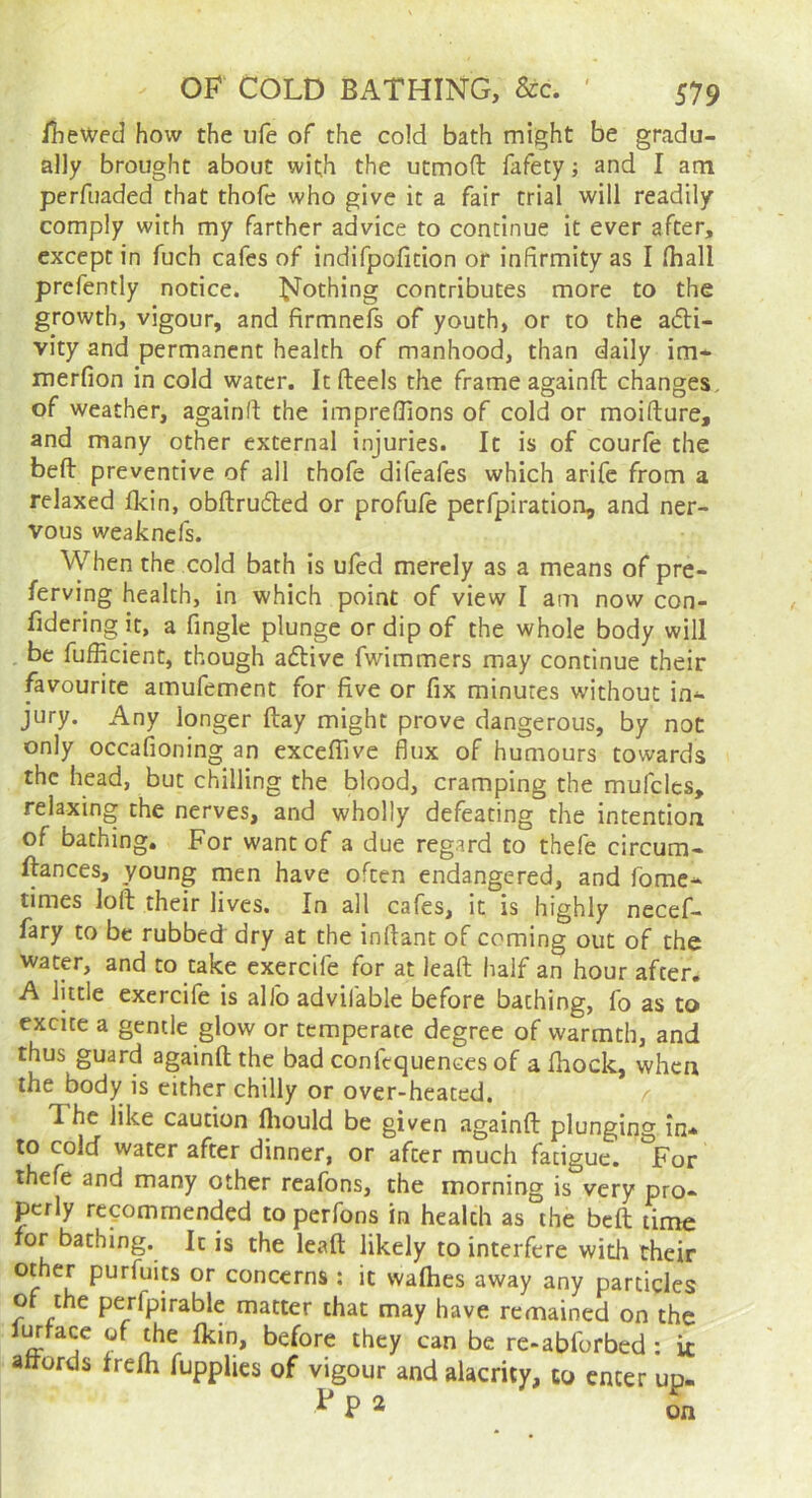 iliewed how the ufe of the cold bath might be gr.adu- ally brought about with the utmofl: fafety; and I am perfuaded that thofe who give it a fair trial will readily comply with my farther advice to continue it ever after, except in fuch cafes of indifpofition or infirmity as I (hall prefently notice. Nothing contributes more to the growth, vigour, and firmnefs of youth, or to the adli- vity and permanent health of manhood, than dally im* merfion in cold water. It fteels the frame againft changes, of weather, againft the impreflions of cold or moifture, and many other external injuries. It is of courfe the beft: preventive of all thofe difeafes which arife from a relaxed fkin, obftru6ted or profule perfpiration, and ner- vous weaknefs. When the cold bath is ufed merely as a means of pre- ferving health, in which point of view I am now con- fidering it, a Angle plunge or dip of the whole body will be fufficient, though aftive fwimmers may continue their favourite amufement for five or fix minutes without in-- jury. Any longer flay might prove dangerous, by not only occafioning an exceffive flux of humours towards the head, but chilling the blood, cramping the mufcles, relaxing the nerves, and wholly defeating the intention of bathing. For want of a due regard to thefe circum- ftances, young men have often endangered, and fome* times loft their lives. In all cafes, it is highly necef- fary to be rubbed dry at the inftant of coming out of the water, and to take exercife for at leaft half an hour after. A little exercife is alfo advifable before baching, fo as to excite a gentle glow or temperate degree of warmth, and thus guard againft the bad confequences of a Ihock, when the body is either chilly or over-heated. / The like caution fiiould be given againft plunging in* to cold water after dinner, or after much fatigue. *Vor thefe and many other reafons, the morning is very pro- perly recommended to perfons in health as the beft time for bathing. It is the leaft likely to interfere with their other purfuits or concerns : it wafties away any particles of the perfpirable matter chat may have remained on the furfacc of the Ikin, before they can be re-abforbed : it aftords trelh fupplies of vigour and alacrity, to enter up- P 2 on