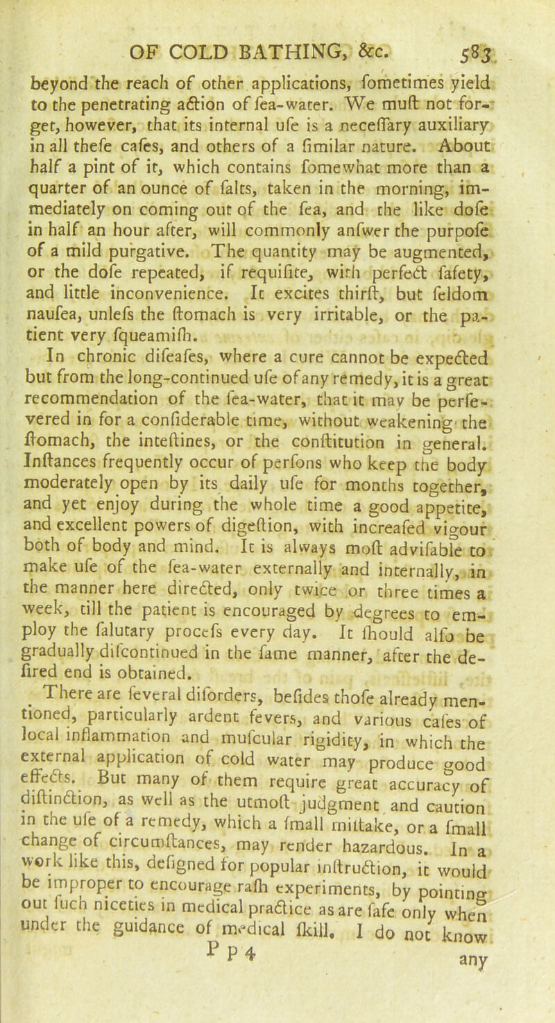 beyond the reach of other applications, fomctimes yield to the penetrating aftion of fea-water. We muft not for- get, however, that its internal ufe is a necelTary auxiliary in all thefe cafes, and others of a fimilar nature. About half a pint of it, which contains fomewhat more than a quarter of an ounce of falts, taken in the morning, im- mediately on coming out of the fea, and the like dole in half an hour after, will commonly anfwer the purpole of a mild purgative. The quantity may be augmented, or the dofe repeated, if requifite, with perfect fafety, and little inconvenience. It excites thirft, but fddom naufea, unlefs the ftomach is very irritable, or the pa- tient very fqueamifli. In chronic difeafes, where a cure cannot be expefted but from the long-continued ufe of any remedy, it is a great recommendation of the fea-water, that it mav be perfe- vered in for a confiderable time, without weakening' the flomach, the inteftines, or the conftitution in general. Inftances frequently occur of perfons who keep the body moderately open by its daily ufe for months together, and yet enjoy during the whole time a good appetite, and excellent powers of digeftion, with increafed vio-our both of body and mind. It is always moft advifable to. make ufe of the fea-water externally and internally, in the manner here diredled, only twice or three times a week, till the patient is encouraged by .degrees to em- ploy the falutary proccfs every day. It Ibould alfo be gradually difcontinued in the fame manner, after the de- fired end is obtained. _ There are feveral diforders, befides thofe already men- tioned, particularly ardent fevers, and various cafes of local inflammation and mufcular rigidity, in which the external application of cold water may produce ^ood elfedfs. But many of them require great accuracy of diftindlion, as well as the utmoft judgment and caution in the ufe of a remedy, which a (mail rniltake, or a fmall change of circumftances, may render hazardous. In a work like this, defigned for popular inltrudion, it would be improper to encourage rafh experiments, by pointing out fuch niceties in medical pradlice as are fafe only when