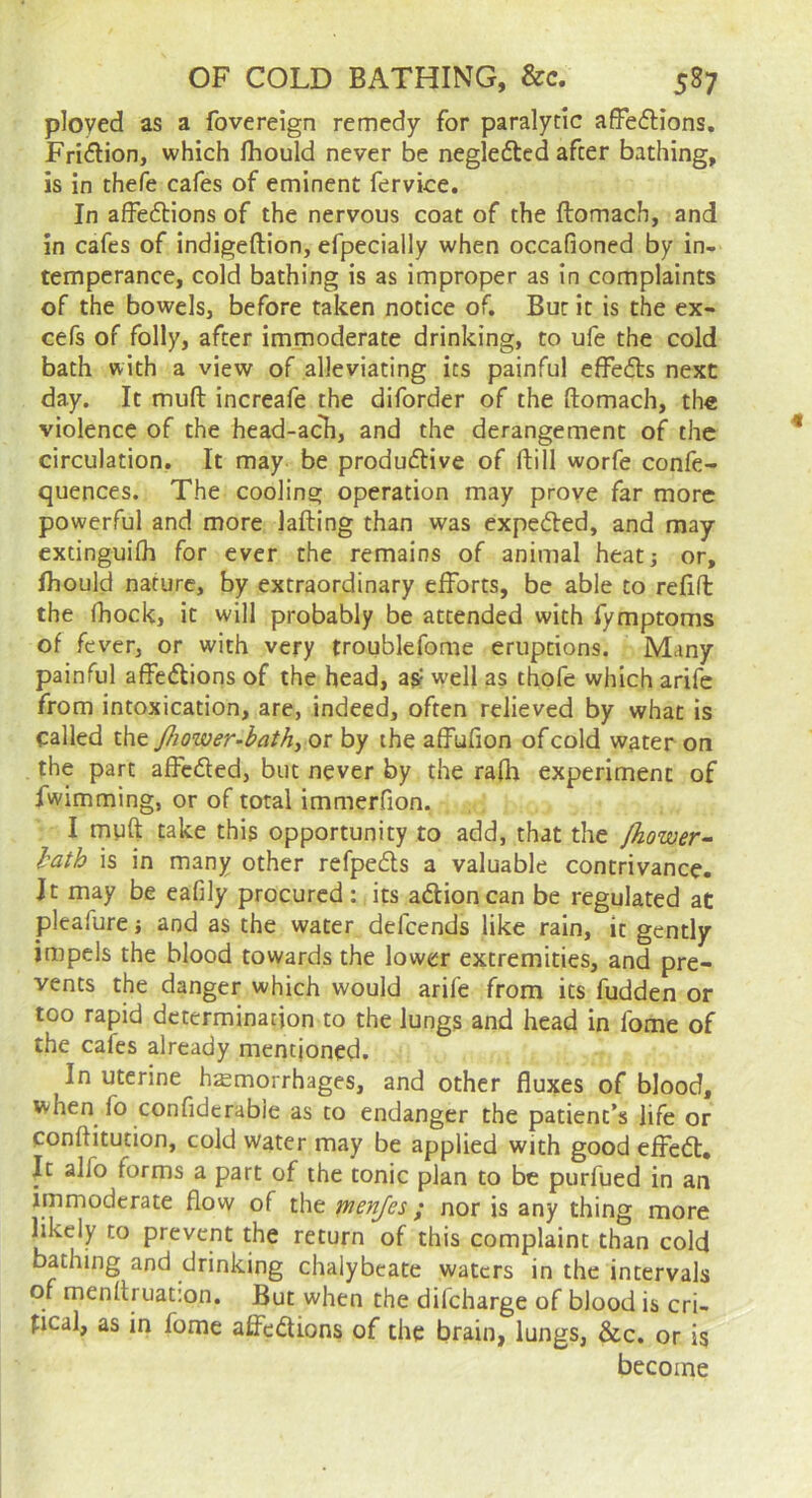 ployed as a fovereign remedy for paralytic afFedlions. Fridion, which fliould never be negleded after bathing, is in thefe cafes of eminent fervice. In affedions of the nervous coat of the ftomach, and in cafes of indigeftlon, efpecially when occafioned by in- temperance, cold bathing is as improper as in complaints of the bowels, before taken notice of. But it is the ex- cefs of folly, after immoderate drinking, to ufe the cold bath with a view of alleviating its painful effeds next day. It muft increafe the diforder of the ftomach, the violence of the head-acli, and the derangement of the circulation. It may be produdive of ftill worfe confe- quences. The cooling operation may prove far more powerful and more lafting than was expeded, and may extinguiftj for ever the remains of animal heatj or, Ihould nature, by extraordinary efforts, be able to refill the fhock, it will probably be attended with fymptoms of fever, or with very troublefome eruptions. Many painful affedions of the head, as? well as thofe which arife from intoxication, are, indeed, often relieved by what is called the Jhower-bath, or by the affufion of cold water on the part afFcded, but never by the rafh experiment of fwimming, or of total immerfion. I muft take this opportunity to add, that the fliower- lath is in many other refpeds a valuable contrivance. Jt may be eafily procured : its adioncan be regulated at pleafure j and as the water defeends like rain, it gently impels the blood towards the lower extremities, and pre- vents the danger which would arife from its fudden or too rapid determination to the lungs and head in fome of the cafes already mentioned. In uterine hemorrhages, and other fluxes of blood, when fo confidcrabie as to endanger the patient’s life or conftitution, cold water may be applied with good efFed, It alfo forms a part of the tonic plan to be purfued in an immoderate flow of the menjes; nor is any thing more 1! prevent the return of this complaint than cold bathing and drinking chalybeate waters in the intervals of menftruat;on. But when the difeharge of blood is cri- tical, as in fome affedions of the brain, lungs, &c. or is become