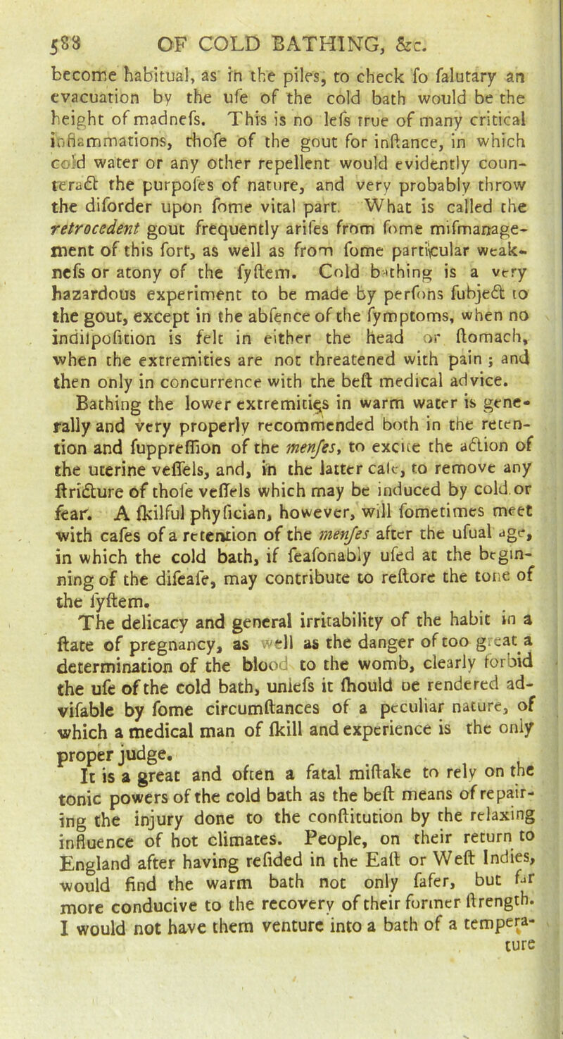 become habitual, as in the piles, to check fo falutary an evacuation by the ufe of the cold bath would be the height of madnefs. This is no lefs true of many critical inflammations, rhofe of the gout for inftance, in which cold water or any other repellent would evidently coun- reradt the purpofes of nature, and very probably throw the diforder upon fome vital part. What is called the retrocedent gout frequently arifes from f(^me mifmanage- ment of this fort, as well as from fome partiicular wcak- nefs or atony of the fyftem. Cold b 'thing is a vtry hazardous experiment to be made by perfons fubjed lo the gout, except in the abfence of the fymptoms, when no indilpofition is felt in either the head or ftomach, when the extremities are not threatened with pain ; and then only in concurrence with the beft medical advice. Bathing the lower extremities in warm water is gene- rally and very properly recommended both in the reten- tion and fuppreffion of the menfes, to excite the adion of the uterine veffels, and, in the latter calc, to remove any ftridure of thoie veffels which may be induced by cold, or fear. A fkilful phyfician, however, will fometimes meet with cafes of a retention of the menfes after the ufual age, in which the cold bath, if feafonably ufed at the begin- ning of the difeafe, may contribute to reftorc the tone of the fyftem. The delicacy and general irritability of the habit in a ftate of pregnancy, as **11 as the danger of too great a determination of the blood to the womb, clearly forbid the ufe of the cold bath, uniefs it Ihould oe rendered ad- vifable by fome circumftances of a peculiar nature, of which a medical man of fldll and experience is the only proper judge. It is a great and often a fatal miftake to rely on the tonic powers of the cold bath as the beft means of repair- ing the injury done to the conftitution by the relaxing influence of hot climates. People, on their return to England after having refided in the Eaft or Weft Indies, would find the warm bath not only fafer, but ftr more conducive to the recovery of their former ftrength. I would not have them venture into a bath of a tempera- ture