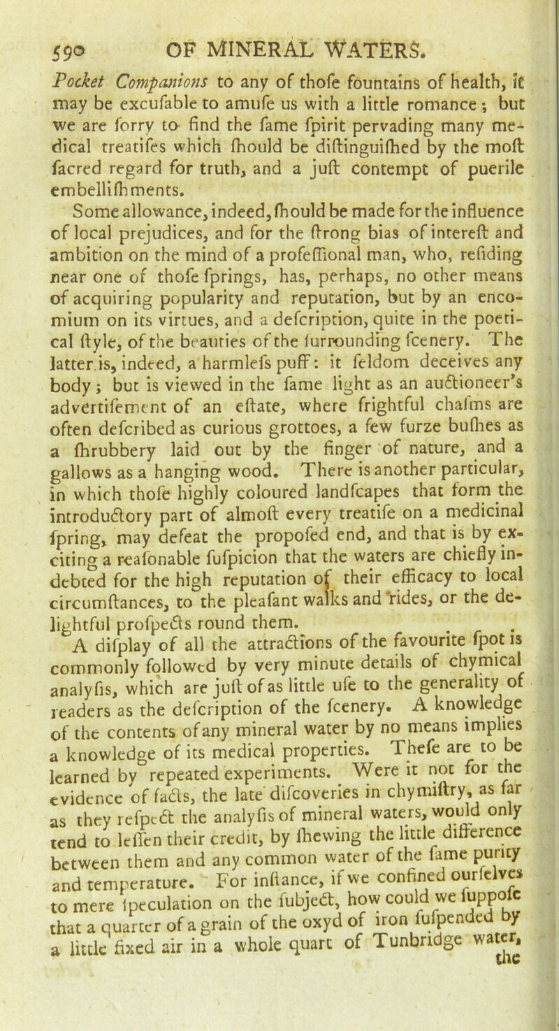 Pocket Companions to any of thofe fountains of health, It may be excufable to amufe us with a little romance; but we are ferry ta find the fame fpirit pervading many me->- dical treatifes which fhould be diftinguifhed by the moft facred regard for truth, and a juft contempt of puerile embelliftiments. Some allowance, indeed, fhould be made for the influence of local prejudices, and for the ftrong bias ofintereft and ambition on the mind of a profefTional man, who, refiding near one of thofe fprings, has, perhaps, no other means of acquiring popularity and reputation, but by an enco- mium on its virtues, and a defeription, quite in the poeti- cal ftyle, of the beauties of the lurrounding feenery. The latter, is, indeed, a harmlefs puff: it feldom deceives any body j but is viewed in the fame light as an auftioneer’s advertifement of an eftate, where frightful chafms are often deferibed as curious grottoes, a few furze bullies as a fhrubbery laid out by the finger of nature, and a gallows as a hanging wood. There is another particular, in which thofe highly coloured landfcapes that forru the introdudory part of almoft every treatife on a medicinal fpring, may defeat the propofed end, and that is^ by ex- citing a realonable fufpicion that the waters are chiefly in- debted for the high reputation of their efficacy to local circumftances, to the plcafant walks and Yides, or the de- lightful profpeds round them. A difplay of all the attradions of the favourite fpot is commonly followed by very minute details of chymical analyfis, which are juft of as little ufe to the generality of readers as the defeription of the feenery. A knowledge of the contents of any mineral water by no means implies a knowledge of its medical properties. Thefe are to be learned by repeated experiments. Were it not for the evidence of fads, the late difeoveries in chymiftry, as far as they refped the analyfis of mineral waters, would only tend to leflen their credit, by fhewing the little difterence between them and any common water of the fame purity and temperature. For inflance, if we confined ourfclves to mere Ipeculation on the fubjed, how could we fuppolc that a quarter of a grain of the oxyd of iron lulpendcd y a little fixed air in a whole quart of Tunbridge watcr^