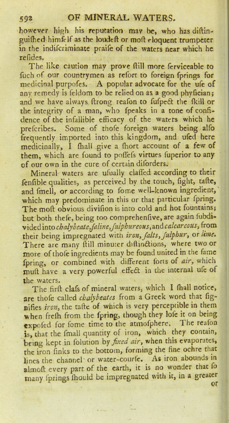 however high his reputation mav be, who has dlftin- guilhed himit-lf as the loudcft or mofl: eloquent trumpeter in the indiferiminate praife of the waters near which he refides. The like caution may prove ftill more ferviceable to fuch of our countrymen as rcforc to foreign fprings for medicinal purpofes. A popular advocate for the ufe of any remedy is feldom to be relied on as a good phyfician; and we have always ftrong reafon to fufpcdl: the fkill or the integrity of a man, who fpeaks in a tone of confi- dence of the infallible efficacy of the waters which he preferibes. Some of thofe foreign waters being alfo frequently imported into this kingdom, and ufed here medicinally, I (hall give a fliorc account of a few of them, which are found to pofiefs virtues fuperior to any of our own in the cure of certain diforders. Mineral waters are ufually clafifed according to their fenfible qualities, as perceived by the touch, fight, tafte, and fmell, or according to fome well-known ingredient,' which may predominate in this or that particular fpring. The moft obvious divifion is into cold and hot fountains; but both thefe, being too comprehenfive, are again lubdi- vided into chalybeate,Jdine,Jidphureous, and calcareous, from their being impregnated with irony falls iJulphuTt or lime. There are many ftill minuter diftindlions, where two or more of thofe ingredients may be found united in the fame fpring, or combined with different forts of air, which muil have a very powerful effedt in the internal ufe of the waters. The firft clafs of mineral waters, which I fhall notice, arc thofe called chalybeates from a Greek word that fig- uifies iron, the tafte of which is very perceptible in them when frefh from the fpring, though they lofc it on being expoftd for fome time to the atmofphere. The reafon is, that the fmall quantity of iron, which they contain, being kept in folution by fixed when this evaporates, the iron finks to the bottom, forming the fine ochre that lines the channel or water-courfe. As iron abounds in almoft every part of the earth, it is no wonder that fo many fprings fhould be impregnated with it, in a greater