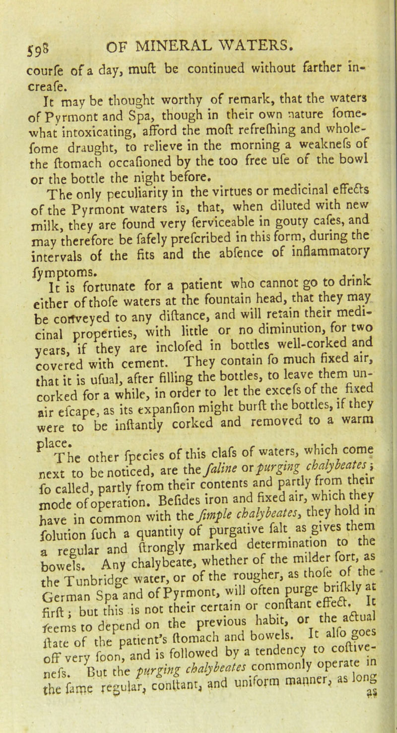 courfe of a day, muft; be continued without farther in- creafe. It may be thought worthy of remark, that the waters of Pyrmont and Spa, though in their own nature fome- what intoxicating, afford the moft refrefhing and whole- fome draught, to relieve in the morning a weaknefs of the ftomach occafioned by the too free ufe of the bowl or the bottle the night before. ^ n. The only peculiarity in the virtues or medicinal effects of the Pyrmont waters is, that, when diluted with new milk, they are found very ferviceable in gouty cafes, and may therefore be fafely preferibed in this form, during the intervals of the fits and the abfence of inflammatory fymptoms, , . , It is fortunate for a patient who cannot go to drinic either ofthofe waters at the fountain head, that they may be cortveyed to any diftance, and will retain their medi- cinal properties, with little or no diminution, for two years if they are inclofed in bottles well-corked and covered with cement. They contain fo much fixed air, that it is ufual, after filling the bottles, to leave them un- corked for a while, in order to let the excefs of the fixed air efcape, as its txpanfion might burfl; the bottles, if they were ro be inftantly corked and removed to a warm ^'^The other fpecles of this clafs of waters, which come next to be noticed, are tht fdm or f urging chalykates i fo called, partly from their contents and partly from thetr mode of operation. Befides iron and fixed air, which they have in common with thtfmple chdybeates, they hold m folution fuch a quantity of P“'’gaiive fait “ g'* a regular and ftrongly marked determination to the bowek. Any chalybeate, whether of the milder fort, as the Tunbridge water, or of the rougher, as thofe of the German Spa and of Pyrmont, will often firft ■ but this is not their certain or conftant eheCt. It Lm’s to depend on the previous habit, ^e date of the patient’s ftomach and bowels. It alfo oes off very foom and is followed by a tendency to coftive- nffs. Cut the ptniuS .f^’TaLTaTlon the fame regular, conftant, and umrorra manner, as „