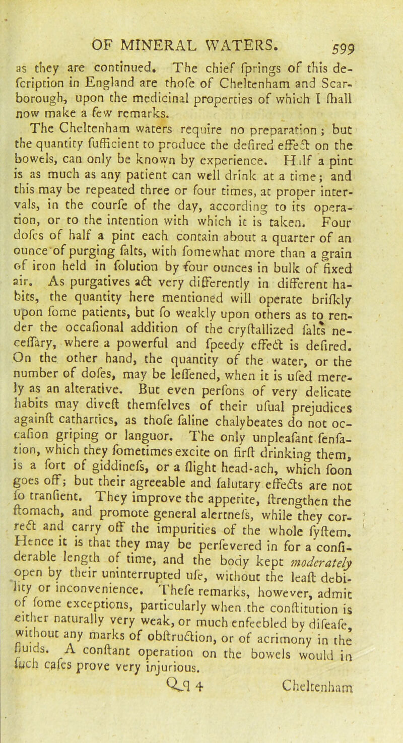 as they are continued. The chief fprings of this de- fcription in England are thofe of Cheltenham and Scar- borough, upon the medicinal properties of which I rtiall now make a few remarks. The Cheltenham waters require no preparation ; but the quantity fufficient to produce the defired efFefl: on the bowels, can only be known by experience. Hilf a pint is as much as any patient can well drink at a time; and this may be repeated three or four times, at proper inter- vals, in the courfe of the day, according to its opera- tion, or to the intention with which it is taken. Four doles of half a pint each contain about a quarter of an ounce of purging falts, with fomewhac more than a grain of iron held in folution by four ounces in bulk of fixed air. As purgatives ad very differently in different ha- bits, the quantity here mentioned will operate brifkly upon fome patients, but fo weakly upon others as to ren- der the occafional addition of the cryffallized falts ne- cefTary, where a powerful and fpeedy effed is defired. On the other hand, the quantity of the water, or the number of dofes, may be leflened, when it is ufed mere- ly as an alterative. But even perfons of very delicate habits may dived themfelves of their ufuai prejudices againd cathartics, as thofe faline chalybeates do not oc- tafion griping or languor. The only unpleafant fenfa- tion, which they fometimes excite on fird drinking them, is a fort of giddinefs, or a ffight head-ach, which foon goes off; but their agreeable and falutary effeds are not lo tranfient. They improve the appetite, drengthen the domach, and promote general alertnefs, while they cor- red and carry off the impurities of the whole fydem. Hence it is that they may be perfevered in for a confi- dcrable length of time, and the body kept moderately open by their uninterrupted ufe, without the lead debi- hty or inconvenience. Thefe remarks, however, admit of fome exceptions, particularly when the conditution is either naturally very weak, or much enfeebled by difeafe without any marks of obdrudion, or of acrimony in the huids. A condant operation on the bowels would in iuch cafes prove very injurious. Q.q4 Cheltenham