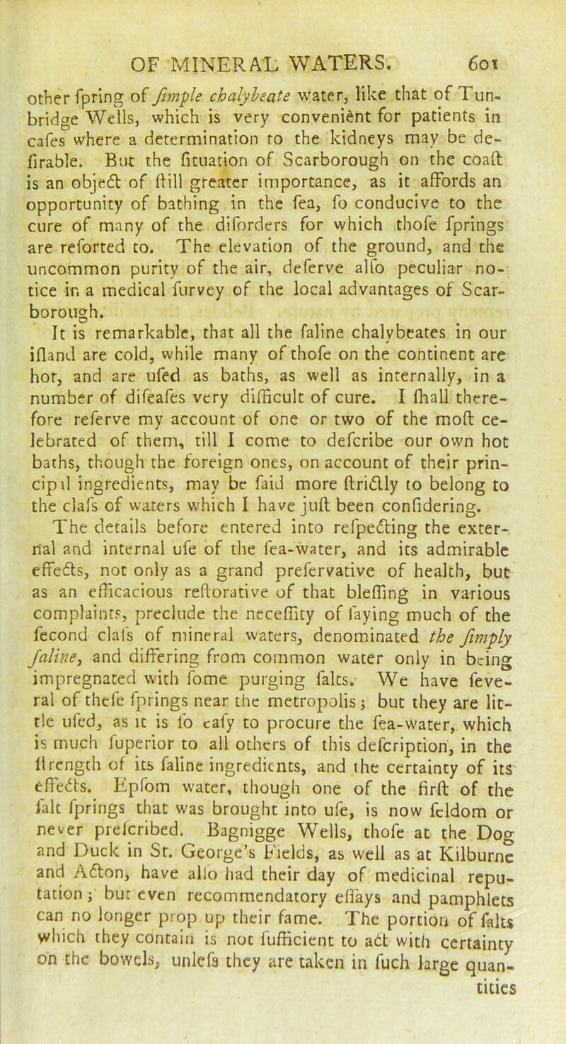 other fpring of Jimpie chalybeate water, like that of Tun- bridge Wells, which is very convenient for patients in cafes where a determination to the kidneys may be de- firable. Birt the fituation of Scarborough on the coaft is an objefl of Hill greater importance, as it affords an opportunity of bathing in the fea, fo conducive to the cure of many of the diforders for which thofe fprings are referred to. The elevation of the ground, and the uncommon purity of the air, deferve alfo peculiar no- tice in a medical furvey of the local advantages of Scar- borough. It is remarkable, that all the faline chalybeates In our ifland are cold, while many of thofe on the continent are hot, and are ufed as baths, as well as internally, in a number of difeafes very difficult of cure. I fhall there- fore referve my account of one or two of the moft: ce- lebrated of them, till I come to deferibe our own hot baths, though the foreign ones, on account of their prin- cipd ingredients, may be faid more ftridly to belong to the clafs of waters which I have juft been confidering. The details before entered into refpeefting the exter- nal and internal ufe of the fea-water, and its admirable effefts, not only as a grand prefervative of health, but as an efficacious reftorative of that bleffing in various complaints, preclude the neceffity of faying much of the fecond clafs of mineral waters, denominated the /imply faline, and differing from common water only in being impregnated with fome purging falts. We have feve- ral of thefe fprings near the metropolis} but they are lit- tle ufed, as it is lb cafy to procure the fea-water, which is much fuperior to all others of this defeription, in the ftrength of its faline ingredients, and the certainty of its eftedts. Epfom water, though one of the firft of the fait fprings that was brought into ufe, is now fcldom or never prelcribed. Bagnigge Wells, thofe at the Dog and Duck in Sr. George’s Fields, as well as at Kilburnc and A61;on, have alio had their day of medicinal repu- tation} but even recommendatory dfays and pamphlets can no longer prop up their fame. The portion of falts which they contain is not fufficient to adt with certainty on the bowels, unlefs they are taken in fuch large quan- tities