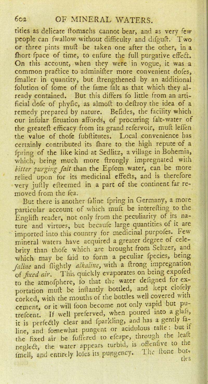 titles as delicate ftomachs cannot bear, and as very few people can fwallow without difficulty and difgufl. Two or three pints mud be taken one after the other, in a fhort fpace of time, to enfure the full purgative effedt. On this account, when they were in vogue, it was a common pradtice to adminifter more convenient dofes, fmaller in quantity, but ftrengthened by an additional folution of fome of the fame fait as that which they al- ready contained. But this differs fo little from an arti- ficial dofe of phyfic, as almoft to deftroy the idea of a remedy prepared by nature. Befides, the facility which our infular fituation affords, of procuring falt-water of the greateft efficacy from its grand refervoir, mud leffen the value of thofe fubditutes. Local convenience has certainly contributed its ffiare to the high repute of a fpring of the like kind at Sedlitz, a village in Bohemia, which, being much more drongly impregnated with pirgmg Jait than the Epfom water, can be more relied upon for its medicinal effedts, and is therefore very juflly edeemed in a part of the continent far re- moved from the fea. But there is another faline fpring in Germany, a more parucular account of which mud be intereding to the Englidi reader, not only from the peculiarity of its na- ture and virtues, but becaufe large quantities of it are imported into this country for medicinal purpofes. Few mineral waters have acquired a greater degree of brity than thofe which are brought from Seltzer, and which may be laid to form a peculiar fpecies, being faline and flightly alkaline, with a drong impregnation fixed air. This quickly evaporates on being expofed to the atmofphere, fo that the water defigned for ex- portation mud be indantly bottled, and kept clofely corked, with the mouths of the bottles well covered wnth cement, or it will foon become not only vapid but pu- trefeent. If well preferved, when poured into a glafs, it is perfedtly clear and fparkling, and has a gently la- line, and fomewhat pungent or acidulous talte : but it the fixed air be fuffered to cfcape, through the lealt neglcd, the water appears turbid, is oficnfiye to the imcll, and entirely lolcs its,pungency. The done bat.