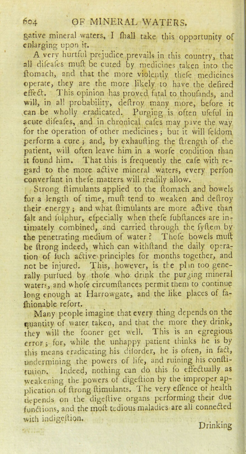 gative mineral waters, I fliall take this opportunity of enlarging upon it. A very hurtful prejudice prevails in this country^ that all difeafes mud: be cured by medicines taken into the ilomach, and that the more violently thefe medicines operate, they are the more likely to have the defired cfFeft. This opinion has proved fatal to thoufands, and will, in all probability, deftroy many more, before it can be wholly eradicated. Purging is often ufeful in acute difeafes, and in chronical calcs may pave the way for the operation of other medicines; but it will feldom perform a cure ; and, by exhaufling the ftrength of the patient, will often leave him in a worfe condition than it found him. That this is frequently the cafe with re- gard to the more adive mineral waters, every perfon converfant in thefe matters will readily allow. Strong ftimulants applied to the ftomach and bowels for a length of time, muft tend to weaken and deflroy their energy; and what ftimulants are more adive than fait and fulphur, efpecially when thefe fubftances are in- timately combined, and carried through the fyftern by the penetrating medium of water? Thofe bowels muft: be ftrong indeed, which can withftand the daily opera- tion of fuch adive^principles for months together, and not be injured. This, however, is the plin too gene- rally purlued by thofe who drink the purging mineral waters, and whofe circumftances permit them to continue long enough at Harrowgate, and the like places of fa- fhionable refort. Many people imagine that every thing depends on the quantity of water taken, and that the more they drink, they will the fooner get well. This is an egregious error; for, while the unhappy patient thinks he is by this means eradicating his dilordcr, he is often, in fad, undermining the powers of life, and ruining his confti- tuiiou. Indeed, nothing can do this lo cffedually as weakening the powers of digeftion by the improper ap- plication of ftrong ftimulants. The very eflence of health depends on the digeftive organs performing their due fundions, and the moft tedious maladies are all conneded with indigeftion. ^ . Drinking
