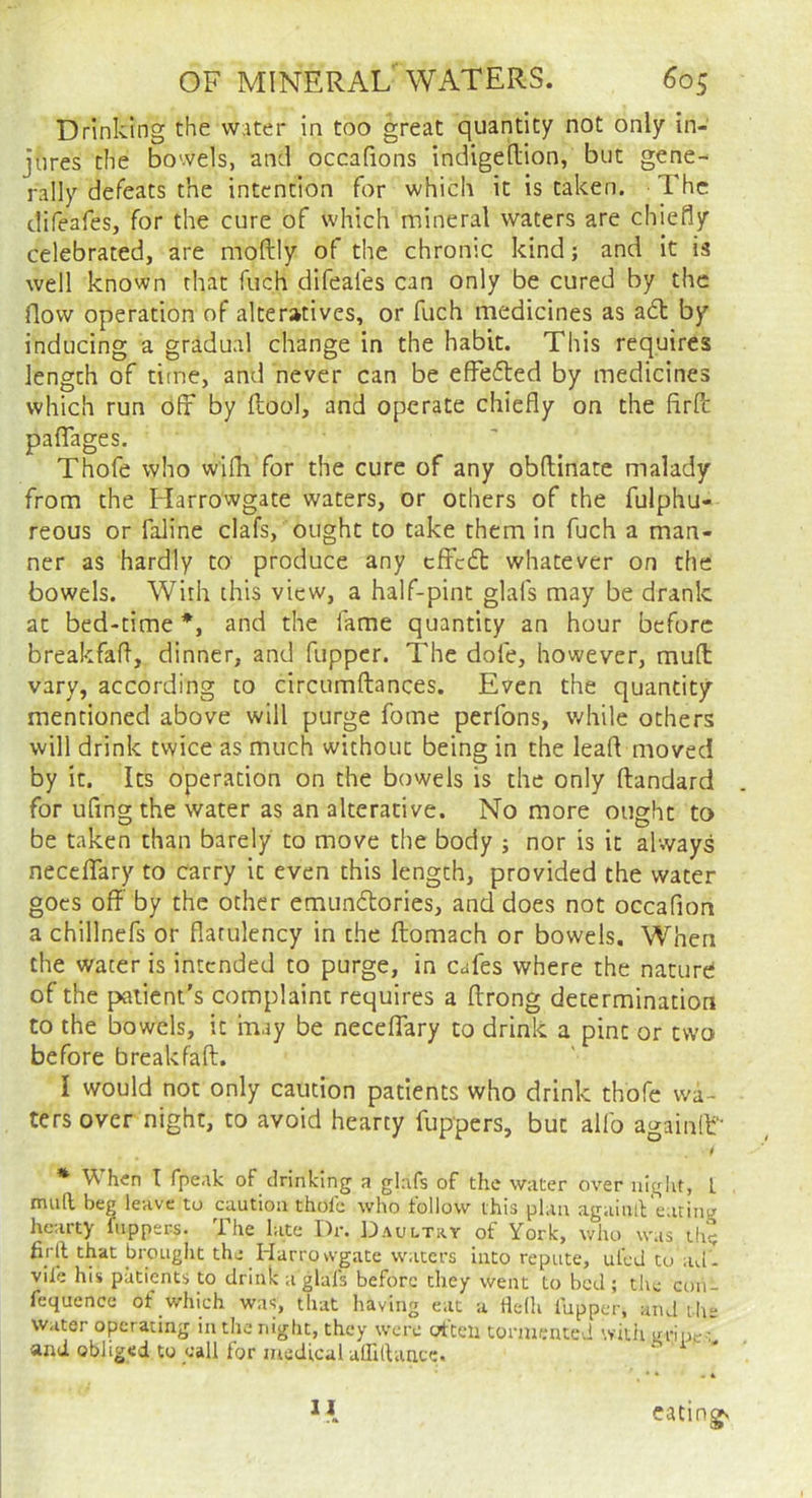 Drinking the water in too great quantity not only in- jures the b^owels, and occafions indigedion, but gene- rally defeats the intention for which it is taken. ■ The difeafes, for the cure of which mineral waters are chiefly celebrated, are moftly of the chronic kind; and it is well known that fuch difeafes can only be cured by the flow operation of alteratives, or fuch medicines as adl by inducing a gradual change in the habit. This requires length of titne, and never can be effedled by medicines which run off by flool, and operate chiefly on the firfi: paflTages. Thofe who wifli for the cure of any obflinate malady from the Harrowgate waters, or others of the fulphu- reous or faline clafs, ought to take them in fuch a man- ner as hardly to produce any cffcft whatever on the bowels. With this view, a half-pint glafs may be drank at bed-time *, and the fame quantity an hour before breakfaft, dinner, and fupper. The dofe, however, mud vary, according to circumdances. Even the quantity mentioned above will purge fome perfons, while others will drink twice as much without being in the lead moved by it. Its operation on the bowels is the only dandard for ufingthe water as an alterative. No more ought to be taken than barely to move the body ; nor is it always neceffary to carry it even this length, provided the water goes off by the other emundlories, and does not occafion a chillnefs or flatulency in the domach or bowels. When the water is intended to purge, in cafes where the nature of the patient’s complaint requires a drong determination to the bowels, it may be necelTary to drink a pint or two before breakfad. I would not only caution patients who drink thofe wa- ters over night, to avoid hearty fuppers, but alfo againlL * When I fpeak of drinking a glafs of the water over night, L mail beg leave to caution thole who follow this plan agaiulFearing hearty fuppers. The late Dr. Daultry of York, who was th? firll that brought the Harrowgate waters into repute, uleJ to ad'- viie his patients to drink a glafs before they went to bed ; tlie con- fequence of which was, that having eat a Helh lupper. and the Water operating in the night, they were crtteii tormented wiiii gripe' and obliged to call lor medical uffidance. II eating'