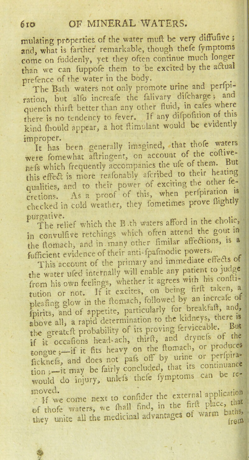 imilating properties of the water muft be very diffufive ; muiaung piopciciv^c, mu w^tvi lijulc wv. — and, what is farther remarkable, though thefe fymptoms come on fuddenly, yet they often continue much longer than we can fuppofe them to be excited by the adlual prefence of the water in the body. The Bath waters not only promote urine and perfpi- ration, but alfo increafe the falivary difeharge j and quench third better than any other fluid, in cafes there is no tendency to fever. If any difpofition of this kind fliould appear, a hot dimulant would be evidently improper. It has been generally imagined, that thofe waters were fomewhat aflrlngent, on account of the coltive- nefs which frequently accompanies the ufe of them, put this eflfed is more reafonably aferibed to their heating qualities, and to their power of exciting the other le- cretions. As a proof of this, when perlpiration is checked in cold weather, they fometimes prove Ilightiy ^^Th^rdief which the B .th waters afford in the cholic, in convulflve retchings which often attend the gout m the flomach, and in many other fimilar affettions, is a fufficient evidence of their anti-fpafmodic powers. This account of the primary and immediate ededs ot the water ufed internally will enable any patient to judge from his own feelings, whether it agrees wuh his conlti- tution or nor. If it excites, on being hrfl: taken, a pleaflng glow in the flomach, followed ® fpirits, and of appetite, particularly for breakfaft, and, ' above all, a rapid determination to thc kidneys, there tte greateft probability of its proving ferviceable. But if k occafions head-ach, third, and drynels of the tongue i-if it fits heavy on the flomach, or produces teknei and does not pafs off by urine or perfp.ra- on — t may be fairly concluded, that its continuance Zld do injury, unkls thefe fymptoms can be te- Tf'te come next to conf.der the extetr.al t.pplic«'.on of thofe waters, we Ihall find, in the firft P'““- “ they unite all the medicinal advantages ot warm