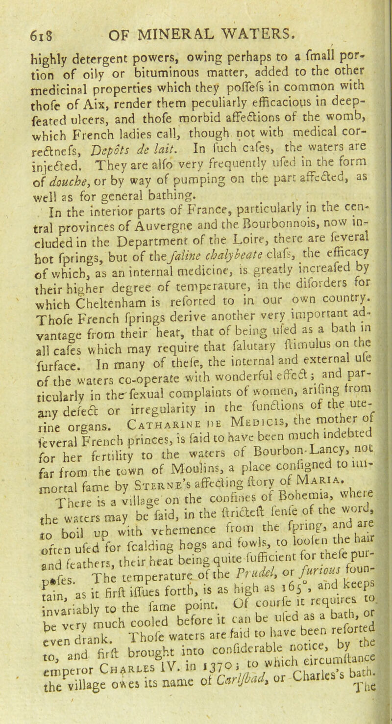 highly detergent powers, owing perhaps to a fmall por- tion of oily or bituminous matter, added to the other medicinal properties which they poflefs in common with thofe of Aix, render them peculiarly efficacious in deep- feated ulcers, and thofe morbid affedlions of the womb, which French ladies call, though not with medical cor- reftnefs. Depots de lait. In fuch cafes, the waters are injeaed. They are alfo very frequently ufed in the form douche, or by way of pumping on the part affcded, as well as for general bathing. ^ , In the interior parts of France, particularly in the cen- tral provinces of Auvergne and the Bourbonnois, now in- cluded in the Department of the Loire, there are feveral hot fprings, but of theJaUne chalybeate clafs, the of which, as an internal medicine, is greatly increafed by their higher degree of temperature, in the diforders tor which Cheltenham is reforted to in our own country. Thofe French fprings derive another very important ad- vantage from their heat, that of being tiled as a bath in all cafes which may require that faiutary ftimulus on the furface. In many of thefe, the internal and external ule of the waters co-operate with wonderful eB-ett; and par- ticularly in the'fexual complaints of women, anfing from any defed or irregularity in the funaions of the ute- 11 organs. Catharine de Medicis, the mother of feveral French princes, is laid to have been much indebte for her fertility to the waters of Bourbon-Lancy, not far from the town of Moulins, a place conligned to im- mortal fame by Sterne’s affeding ftory of Maria. There is a village on the confines of Bohemia, wheie the waters may be=faid. in the fuideft lente of the wo d 10 boil up with vehemence from the fpm p, and are often ufed^for fcalding hogs and fowls, to ' and feathers, their heat being quite liifficient for the « Pu The temperature of the M - ; Join as it firft iffues forth, is as high as 165 , and Kecf r^riabl to the fame point. Of courfe it require, to. be very much cooled before it can be tiled as a bath> even dLnk. Thofe waters arc faid to have been refo .0, and fi-ft broug^ “^“.T^lirrcumiance ihTvXgc owes its name of CnrVw, or Charles’s ba^