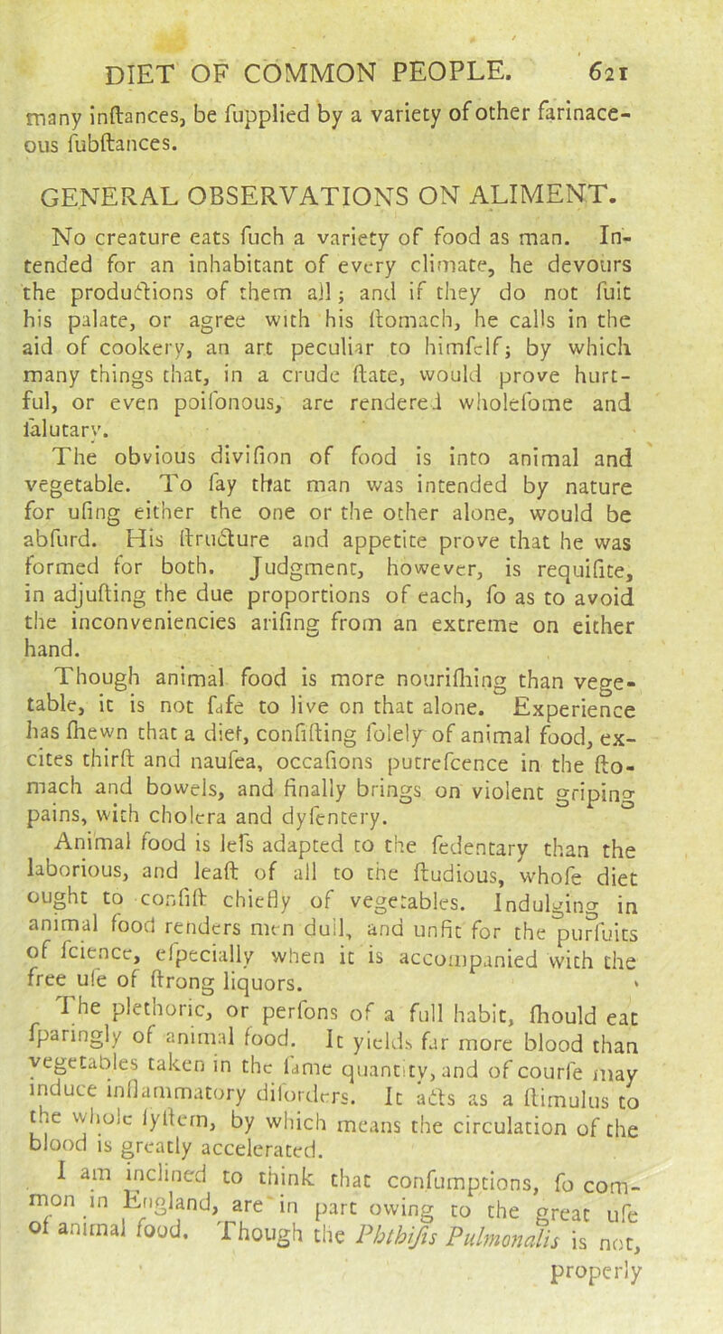 many inftances, be fupplied by a variety of other farinace- ous fubftances. GENERAL OBSERVATIONS ON ALIMENT. No creature eats fuch a variety of food as man. In- tended for an inhabitant of every climate, he devours the productions of them all; and if they do not fuit his palate, or agree with his llomach, he calls in the aid of cookery, an art peculiar to himfclf; by which many things chat, in a crude (late, would prove hurt- ful, or even poifonous, arc rendered wiiolefome and lalutary. The obvious divifion of food is into animal and vegetable. To fay that man was intended by nature for ufing either the one or the other alone, would be abfurd. His IlruClure and appetite prove that he was formed for both. Judgment, however, is requifite, in adjufting the due proportions of each, fo as to avoid the inconveniencies ariling from an extreme on either hand. Though animal food is more nourifliing than vege- table, it is not fafe to live on that alone. Experience has (hewn that a diet, confifting folely of animal food, ex- cites third and naufea, occafions putrefcence in the fto- mach and bowels, and finally brings on violent gripino- pains, with cholera and dylentery. ° Animal food is lefs adapted to the fedentary than the laborious, and lead of all to the dubious, whofe diet ought to confid chiefly of vegetables. Indulging in animal food renders men duil, and unfit for the^urfuits of fciencc, elpecially when it is accoujpanied with the free ufe of drong liquors. The plethoric, or perfons of a full habit, (hould eat fparingly of animal food. It yields far more blood than vegetables taken in the lame quantity, and of courfe may induce inflammatory dilorders. It aCls as a (limulus to the whole iyllern, by which means the circulation of the blood IS greatly accelerated. I am inclined to think that confumptions, fo com- mon in England, are in part owing to the great ufe of animal food. Though the Phthifu Pulmomlis is not, properly