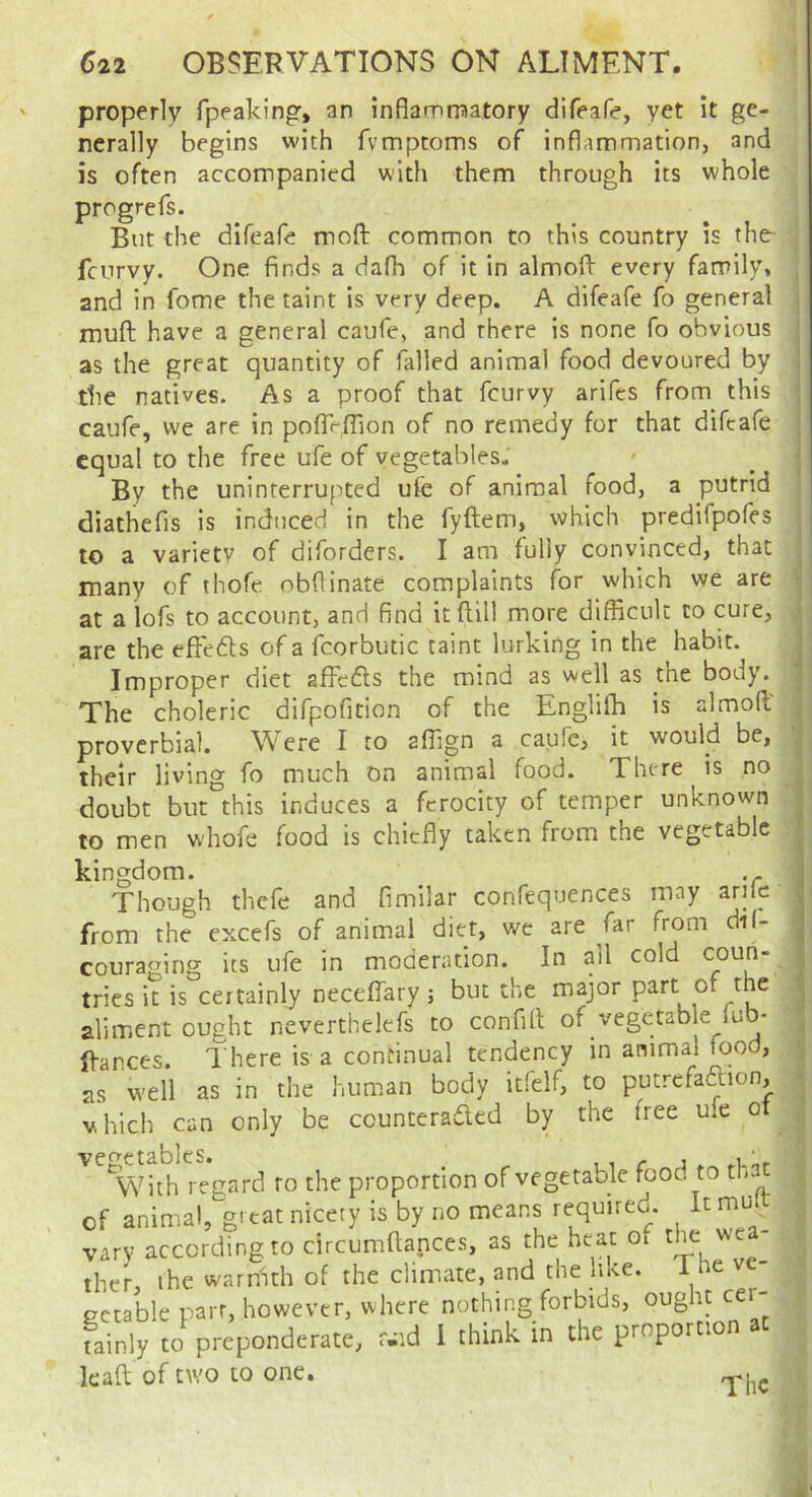 properly fpeaking, an inflamroatory difeafe, yet it ge- nerally begins with fvmptoms of inflammation, and is often accompanied with them through its whole progrefs. But the difeafe moft common to this country is the- fcurvy. One finds a dafh of it in almofl: every family, and in fome the taint is very deep. A difeafe fo general muft have a general caufe, and there is none fo obvious as the great quantity of failed animal food devoured by the natives. As a proof that fcurvy arifes from this caufe, we are in poflTrfllon of no remedy for that difeafe equal to the free ufe of vegetables.' By the uninterruf^ited ufe of animal food, a putrid diathefis is induced in the fyftem, which predifpofes to a variety of diforders. I am foully convinced, that many of thofe obflinate complaints fbr which we are at a lofs to account, and find itflill more difficult to cure, are the effedls of a fcorbutic taint lurking in the habit. Improper diet affedls the mind as well as the body. The choleric difpofition of the Engliffi is almoffi proverbial. Were I to affign a caufe, it would be, their living fo much on animal food. There is no doubt but this induces a ferocity of temper unknown to men whofe food is chiefly taken from the vegetable kingdom. Though thefe and fimilar confequences may arilc from the excefs of animal diet, we are far from di(- couraging its ufe in moderation. In all cold coun- tries it is certainly neceffiary ; but the major part of the aliment ought neverthelefs to confill of vegetable lub- ffances. I here is a continual tendency in animal food, as well as in the human body itfelf, to putrefaftion, which can only be counteradled by the free ufe ot vegetables. , , r i ^ .u),. With regard to the proportion of vegetable food to th.. of animal, gitat nice.y is by no means requiied. It mu vary according to circumftances, as the heat of the ther, the warnith of the climate, and the like. The ectable parr, however, where nothing forbids, oug it cer fainly to preponderate, r.-id 1 think in the proportion at kaft of nvo to one.