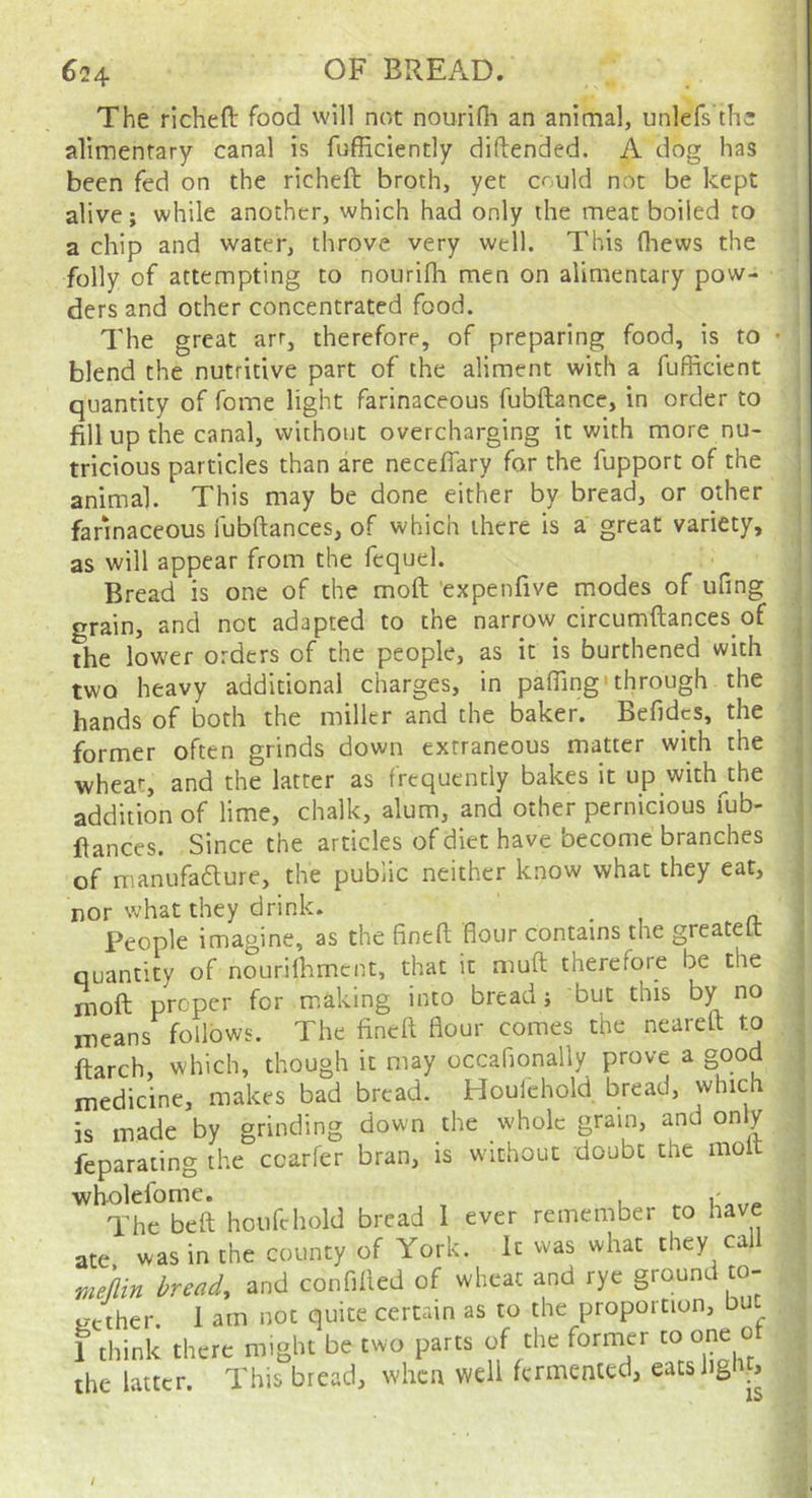 The richeft food vvill not nourifli an animal, unlefs th^ alimentary canal is fufficiently diftended. A dog has been fed on the richeft broth, yet could not be kept alive; while another, which had only the meat boiled to a chip and water, throve very well. This fliews the folly of attempting to noiirifh men on alimentary pow- ders and other concentrated food. The great arr, therefore, of preparing food, is to • blend the nutritive part of the aliment with a fufficient quantity of fome light farinaceous fubftance, in order to fill up the canal, without overcharging it with more nu- tricious particles than are neceflary for the fupport of the animal. This may be done either by bread, or other farmaceous fubftances, of which there is a great variety, as will appear from the fequel. Bread is one of the moft expenfive modes of ufing grain, and not adapted to the narrow circumftances of the lower orders of the people, as it is burthened with two heavy additional charges, in pafling'through the hands of both the miller and the baker. Befidcs, the former often grinds down extraneous matter with the wheat, and the latter as frequently bakes it up with^the addition of lime, chalk, alum, and other pernicious fub- ftances. Since the articles of diet have become branches of manufadure, the public neither know what they eat, nor what they drink. _ People imagine, as the finefl; flour contains the greateft quantity of nourilhmcnt, that it muft therefore be the moft proper for making into bread; but this by no means follows. The fineft flour comes the neareft to ftarch, which, though it may occaflonally prove a good medicine, makes bad bread. Houlehold bread, which is made by grinding down the whole grain, and only feparating the ccarfer bran, is without doubt the mo