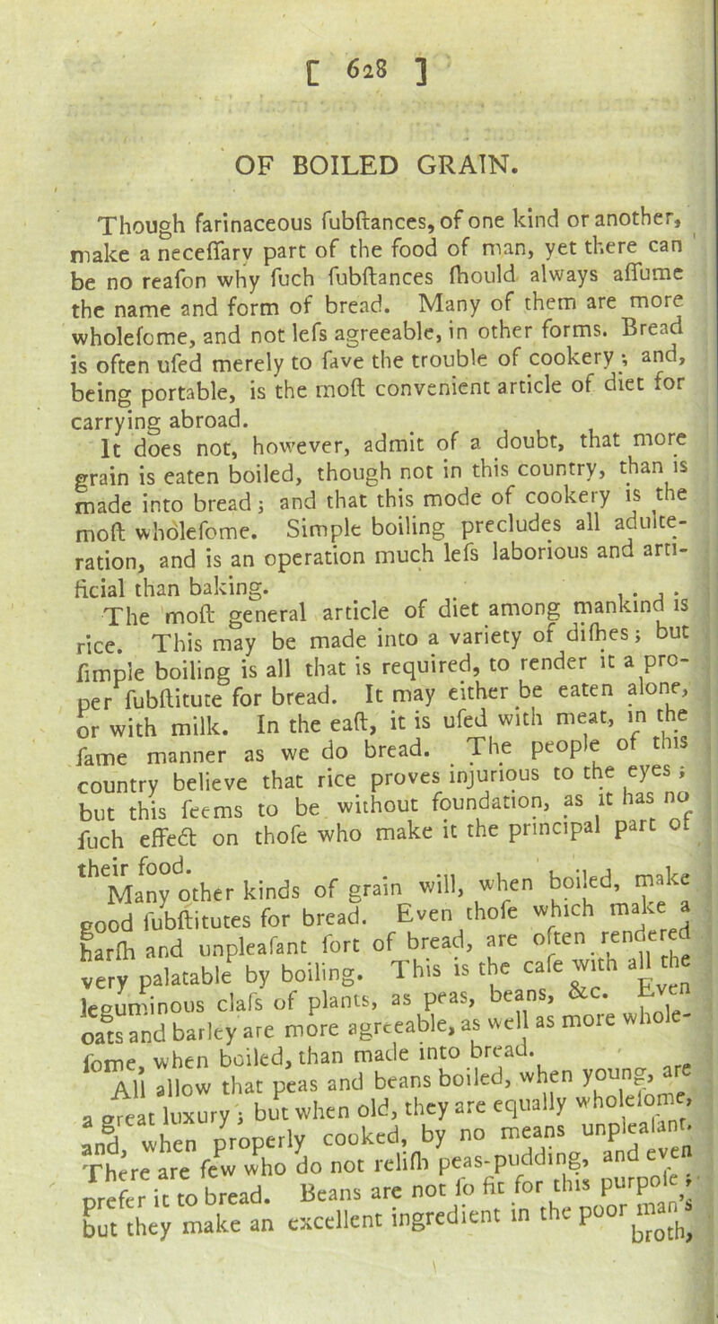 OF BOILED GRAIN. Though farinaceous fubftances, of one kind or another, make a neceffary part of the food of man, yet there can ' be no reafon why foch fubftances ftiould always afiumc the name and form of bread. Many of them are more wholefome, and not lefs agreeable, in other forms. Bread is often ufed merely to fave the trouble of cookery *, and, being portable, is the raoft convenient article of diet for carrying abroad. It does not, however, admit of a doubt, that more grain is eaten boiled, though not in this country, than is made into bread 3 and that this mode of cookery is the moft wholefome. Simple boiling precludes all adulte- ration, and is an operation much lefs laborious and arti- ficial than baking. / i • j • The moft general article of diet among mankind is rice. This may be made into a variety of difhes 3 but fimple boiling is all that is required, to render it a pro- per fubftitute for bread. It may either be eaten alone, or with milk. In the eaft, it is ufed with meat, in the fame manner as we do bread. The peop e o t is country believe that rice proves injurious to the eyes 3 but this feems to be without foundation, as it has no fuch effedl on thofe who make it the principal part ot '’Ma^ny other kinds of grain will, when boiled, make good fubftitutes for bread. Even thofe which “ harm and unpleafant fort of bread, are very palatable by boiling. This is the cafe w,th aH the leeun'inous clafs of plants, as peas, beans, &c. Eve oats and barley are more agreeable, as wel as more whole- feme, when boiled, than made into bread. ' All allow that peas and beans boded, when a eVeat luxury t but when old, they are equally Ld, v^hen properly cooked, by no means unplealano There are few who do not rclim peas-pudding, and orefer it to bread. Beans are not fo fit for this purpole f but they make an excellent ingredient in the