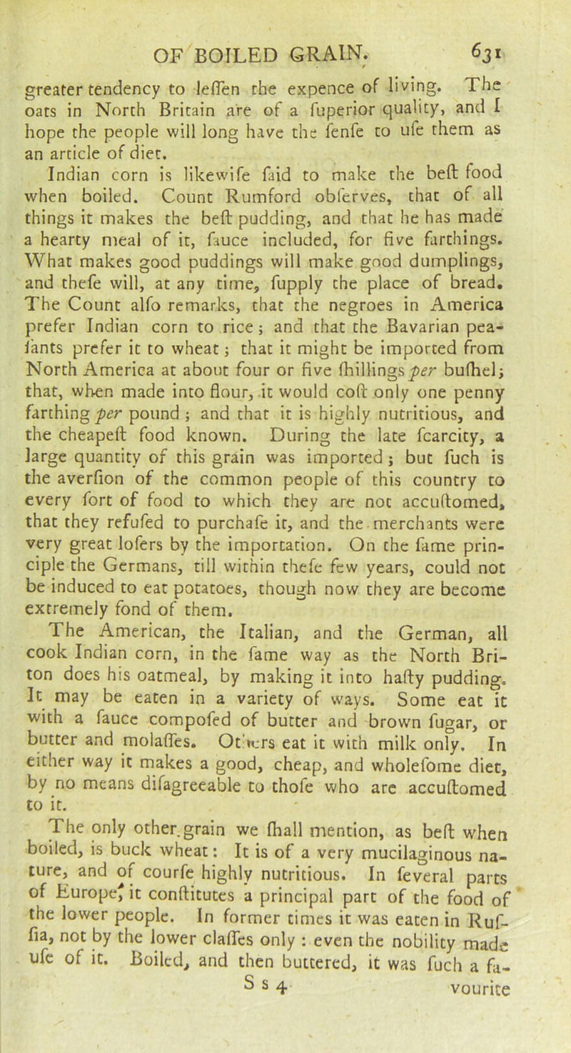 0 greater tendency to leflen the expence of living. The oats in North Britain are of a fuperior quality, and 1 hope the people will long have the ienfe to ufe them as an article of diet. Indian corn is likewife faid to make the beft food when boiled. Count Rumford obferves, that of all things it makes the beft pudding, and that he has made a hearty meal of it, fauce included, for five farthings. What makes good puddings will make good dumplings, and thefe will, at any time, fupply the place of bread. The Count alfo remarks, that the negroes in America prefer Indian corn to rice; and that the Bavarian pea- lants prefer it to wheat; that it might be imported from North America at about four or five fhillings bufhclj that, when made into flour, it would coft only one penny farthing -per pound ; and that it is highly nutritious, and the cheapeft food known. During the late fcarcity, a large quantity of this grain was imported; but fuch is the averfion of the common people of this country to every fort of food to which they are not accuflomed, that they refufed to purchafe it, and the merchants were very great lofers by the importation. On the fame prin- ciple the Germans, till within thefe few years, could not be induced to eat potatoes, though now they are become extremely fond of them. The American, the Italian, and the German, all cook Indian corn, in the fame way as the North Bri- ton does his oatmeal, by making it into hafty pudding. It may be eaten in a variety of ways. Some eat it with a fauce compofed of butter and brown fugar, or butter and molalfes. Ot’ters eat it with milk only. In either way it makes a good, cheap, and wholefome diet, by no means difagreeable to thofe who arc accuftomed to it. The only other grain we (hall mention, as beft when boiled, is buck wheat: It is of a very mucilaginous na- ture, and of courfe highly nutritious. In feveral parts of Europe^ it conftitutes a principal part of the food of the lower people. In former times it was eaten in Ruf- fia, not by the lower claflTes only ; even the nobility made ufe of it. Boiled, and then buttered, it was fuch a fa- 2^4 vourice