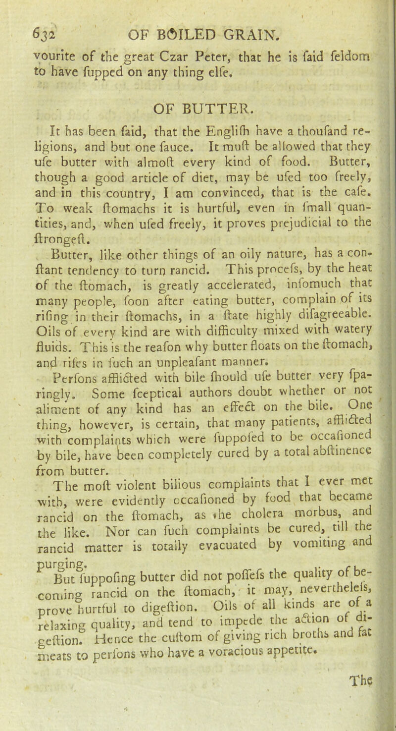 vourite of the great Czar Peter, that he is faid feldom to have flipped on any thing elfe. OF BUTTER. It has been faid, that the Englifh have a thoufand re- ligions, and but one fauce. It raufi: be allowed that they ufe butter with almoft every kind of food. Butter, though a good article of diet, may be ufed too freely, and in this country, I am convinced, that is the cafe. To weak ftomachs it is hurtful, even in Imall quan- tities, and, when ufed freely, it proves prejudicial to the ftrongefl. Butter, like other things of an oily nature, has a con- ftant tendency to turn rancid. This procefs, by the heat of the ftomach, is greatly accelerated, iniomuch that many people, foon after eating butter, complain of its riGng in their ftomachs, in a ftate highly difagreeable. Oils of every kind are with difficulty mixed with watery fluids. This is the reafon why butter floats on the ftomach, anfl riles in fuch an unpleafant manner, Perfons afflidted with bile ffiould ufe butter very fpa- ringly. Some fceptical authors doubt whether or not aliment of any kind has an effect on the bile. One thing, however, is certain, that many patients, afflidted with complaints which were luppofed to be occafioned by bile, have been completely cured by a total abftinence from butter. The moft violent bilious complaints that 1 ever met with, were evidently occafioned by food that became rancid on the ftomach, as the cholera morbus, and the like. Nor can fuch complaints be cured, till the rancid matter is totally evacuated by vomiting and ^ But^’uppofing butter did not poffefs the quality be- coming rancid on the ftomach, it may, nevertheleis, prove hurtful to digeftion. Oils of all kinds are of a relaxing quality, and tend to impede geftion. Hence the cuftom of giving rich broths and tat meats to perfons who have a voracious appetite. The