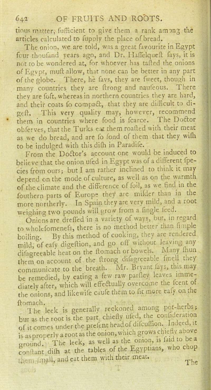 tinuR TTiUter, fufHcient to give them a rank among the articles calculated to fupoly the place of bread. The onion, we are told, was a great favourite in Egypt four thoufand years ago, and Dr. Haffelqueft fays, it is not to be wondered at, for whoever has tailed the onions of Egypt, muft allow, that none can be better in any part of the globe. There, he favs, they are fweet, though in many countries they are ftrong and naufeous. There they are foft, whereas in northern countries they are hard, and their coats fo compad, that they are dilhcult to di- geft. This very quality may, however, recommend them in countries where food is fcarce. The Doctor obferves, that the Turks ea*t them roafted with their meat as we do bread, and are fo fond of them that they wilh to be indulged with this difli in Paradife. From the Dodlor’s account one would be induced to believe that the onion ufed in Egypt was of a different fpe- cies from ours; but I am rather inclined to think it may depend on the mode of culture, as well as on the warmth of the climate and the difference of foil, as we find in the Fouthern parts of Europe they are milder than in the more northerly. In Spain they are very mild, and a root weighing two pounds will,grow fiom a fingle feed. Onions are dreffed in a variety of ways, but, in regard to wholcfomenefs, there is no method better than fimple boilino'. By this method of cooking, they are rendered mild,ofeafy digeftion, and go off without leaving any difagreeable heat on the ftomach or bowels. Many fhun them on account of the ftrong difagreeable ftnell tney communicate to the breath. Mr. Bryant fays, this may be remedied, by eating a few raw parftey leaves imme- diately after, which will effeaually overcome the Icent of the onions, and likewife caufe them to fit more caiy on the ftomach. ■ • , ,  I he leek is generally reckoned among pot-herbs; bm as the root is the part chiefly ufed.the confideration of it comes under the preftnt head of difcuffion. Indeed, it is asproperly arootas the onion, which gmws chicay above around, the kek, as well as the onion, is faid to be conftant dilh at the tables of the Egyptians, who chop Lhemdip-^ll, and cat them with their meat. •M Th‘