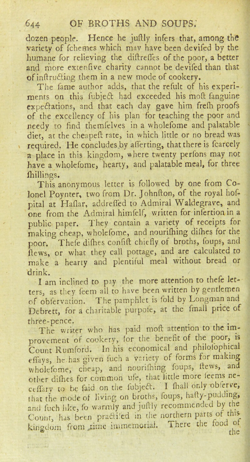 dozen people. Hence he juftly infers that, among the variety of fchemes which mav have been devifed by the humane for relieving the diftrefles of the poor, a better and rfiore extenfive charity cannot be devifed than that of inftrufling them in a new mode of cookery. The fame author adds, that the refult of his experi- ments on this fubjeft had exceeded his mod fanguine expeftations, and that each day gave him frefh proofs of the excellency of his plan for teaching the poor and needy to find themfeWes in a wholefome and palatable diet, at the cheapefi: rate, in which little or no bread was required. He concludes .by afierting, that there is fcarcely a place in this kingdom, where twenty perfons may not have a wholefome, hearty, and palatable meal, for three fliillings. This anonymous letter is followed by one from Co- lonel Poynter, two from Dr. Johnfton, of the royal hof- pital at Haflar, addrefled to Admiral Waldegrave, and one from the Admiral himfelf, written for infertion in a public paper. They contain a variety of receipts for making cheap, wholefome, and nourifhing difhes for the poor. Thefe difhes confifl: chiefly of broths, foups, and dews, or what they call pottage, and are calculated to make a hearty and plentiful meal without bread or drink. I am inclined to pay the more attention to thefe let- ters, as they feem all to have been written by gentlemen of obfervation. The pamphlet is fold by .Longman and Debrett, for i charitable purpote, at the fmall price of three-pence. ^ . The writer who has paid moft attention to the im- provement of cookery, for the benefit of the poor, is Count Romford. In his economical and philolophical edays, he has given inch a variety of forms for making wholefome, cheap, and nourifhing foups, ftews, and other difhes for common ufe, that little more leems ne- ctffary to be faid on the fubje61:. I fliall only obferk^c, that the mode of living on broths, foups, hafty-pudding, and fuch like, fo warmly and juflly recommended by the Count, has been pradi'ed in the northern parts of this kingdom from ^ime immemoriai. There the food ot ® the