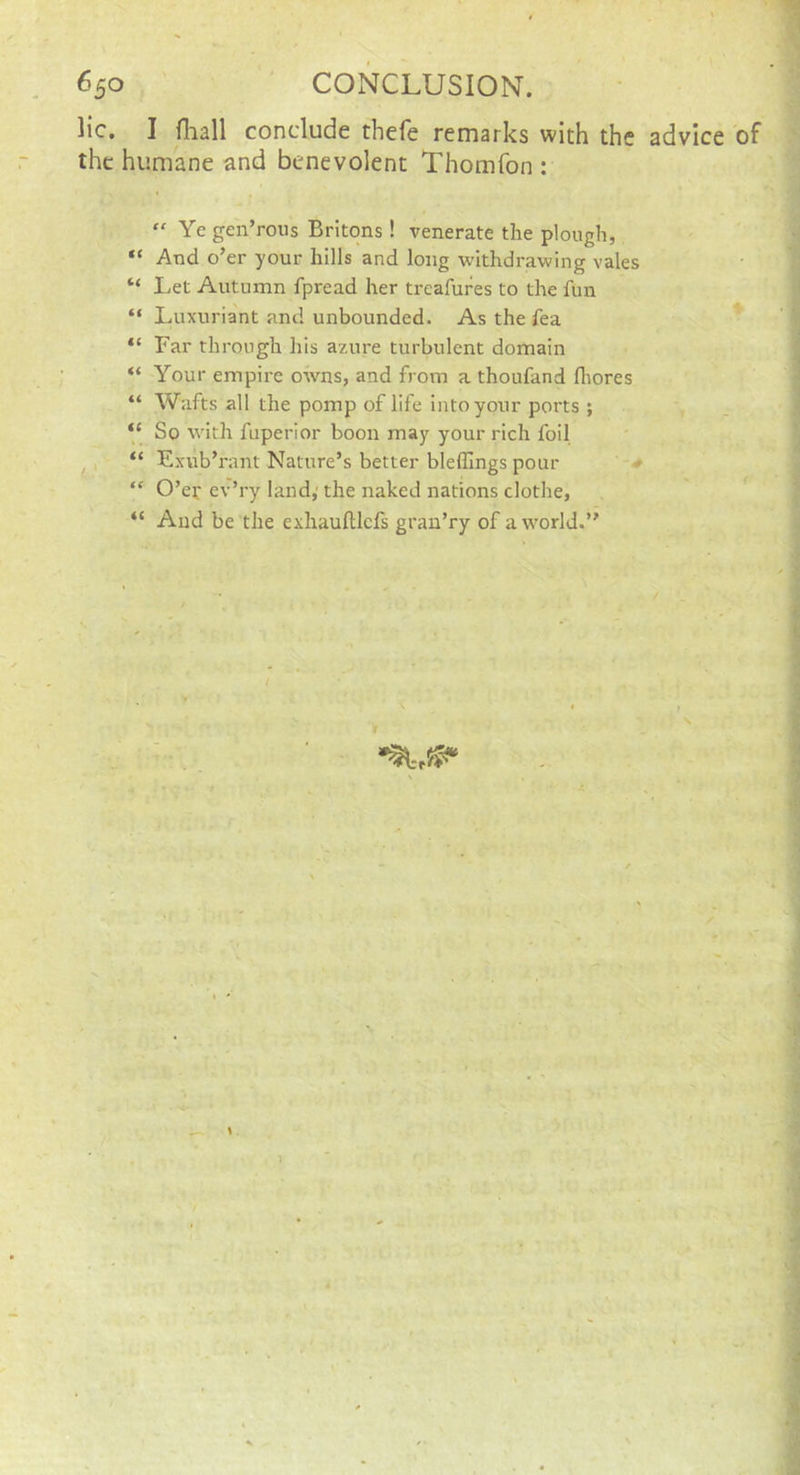 He. I fliall conclude thefe remarks with the advice of the humane and benevolent Thomfon : “ Ye gen’rous Britons! venerate the plough, “ And o’er your hills and long withdrawing vales “ Let Autumn fpread her treafures to the fun “ Luxuriant and unbounded. As the fea “ Far through his az-ure turbulent domain “ Your empire owns, and from a thoufand fliores “ Wafts all the pomp of life into your ports ; “ So with fuperior boon may your rich foil ^ “ Exub’rant Nature’s better bleffings pour ' > “ O’er ev’ry land,' the naked nations clothe, “ And be the exhauftlcfs gran’ry of a world.”