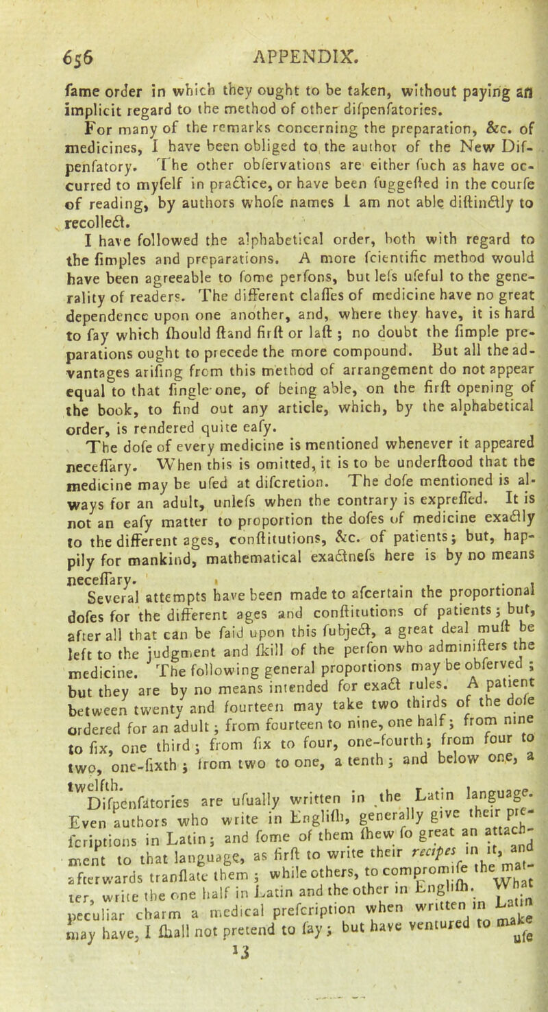 fame order in which they ought to be taken, without paying afl implicit regard to the method of other difpenfatories. For many of the remarks concerning the preparation, &c. of medicines, I have been obliged to the author of the New Dif- penfatory. The other obfervations are either fuch as have oc- curred to myfelf in pradlice, or have been fuggefted in the courfe of reading, by authors whofe names i am not able diftinftly to recollefl. I have followed the alphabetical order, both with regard to the fimples and preparations. A more fcientific method would have been agreeable to fome perfons, but Ids ufeful to the gene- rality of readers. The different clafles of medicine have no great dependence upon one another, and, where they have, it is hard to fay which fhould ftand firft or laft ; no doubt the fimple pre- parations ought to precede the more compound. But all the ad- vantages arifing from this method of arrangement do not appear equal to that fingle one, of being able, on the firft opening of the book, to find out any article, which, by the alphabetical order, is rendered quite eafy. The dofc of every medicine is mentioned whenever it appeared neceffary. When this is omitted, it is to be underftood that the medicine may be ufed at diferetion. The dofe mentioned is al- ways for an adult, unlcfs when the contrary is expreffed. It is not an eafy matter to proportion the dofes of medicine exadlly to the different ages, conftitutions, &c. of patients; but, hap- pily for mankind, mathematical exadnefs here is by no means neceffary. 1 , t Several attempts have been made to afcertain the proportional dofes for the different ages and conftitutions of patients; but, after all that can be faid upon this fubjed, a great deal muft be left to the judgment and fkill of the perfon who adminifters the medicine. The following general proportions may be obferved ; but they are by no means intended for exad rules. A between twenty and fourteen may take two thirds of the dole ordered for an adult; from fourteen to nine, one half; from nine to fix, one third; from fix to four, one-fourth; from four to two, one-fixth ; from two to one, a tenth ; and below one, a *'^Dffp*enfiitories are ufually written in ,lhe Latin language. Even authors who write in Englifti, generally give P ‘ feriptions in Latin; and fome of them fhew fo great an a tach- „,ent to that language, as firft to write their afterwards tranflate them ; while others, ^ ^ ler, write the one half in Latin and the other m Lng ifh. peculiar charm a medical prefeription when written in Lay have, 1 fhall not pretend to fay; but have ventured to tnake