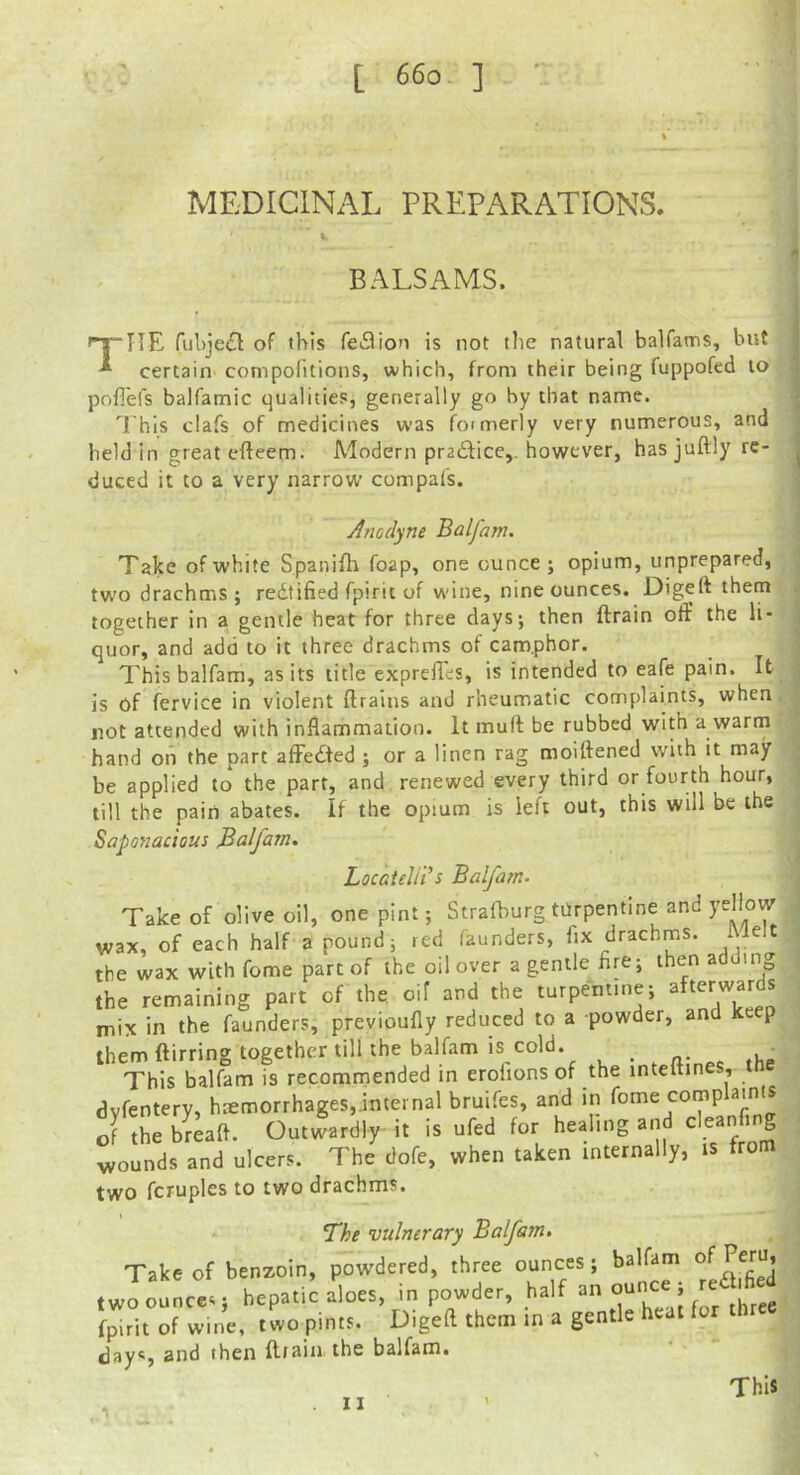 MEDICINAL PREPARATIONS. BALSAMS. The ful)je(Sl of this region is not the natural balfams, but j certain' compofitions, which, from their being fuppofed to | pofiels balfamic qualities, generally go by that name. • This clafs of medicines was foimerly very numerous, and held in great efteem. Modern pradtice,. however, has juftly re- j duced it to a very narrow compal's. Anodyne Balfanu Take of white Spanifli foap, one ounce; opium, unprepared, two drachms ; redtified fpirit of w'ine, nine ounces. Digeft them together in a gentle heat for three days; then ftrain oft’ the li- quor, and add to it three drachms of camphor. This balfam, as its title exprelles, is intended to eafe pain. It is of fervice in violent ftrains and rheumatic complaints, when not attended with inflammation. It muft be rubbed with a warm hand on the part affedfed ; or a linen rag moiftened with it may be applied to the part, and renewed every third or fourth hour, till the pain abates. If the opium is left out, this will be the Saponacious Balfijn. Locateliii Balfam. Take of olive oil, one pint; Strafburg turpentine and wax, of each half a pound; red faunders, fix drachms. Melt the wax with fome part of the oil over a gentle Are; then adding the remaining part of the oif and the turpentine; afterwards mix in the faunders, previoufly reduced to a powder, and keep them ftirring together till the balfam is cold. . , n- ,Up This balfam is recommended in eroiions of the inteltin , dvfentery, haemorrhages,.internal bruifes, and in feme cornp amts of thebLfl. Outwardly it is ufed for healing and cleanfing wounds and ulcers. The dofe, when taken internally, is from two fcruples to two drachms. The vulnerary Balfatn. Take of benzoin, powdered, three ounces; balfam .woouLes hepa.i^rioes. in powder, ! f'.'Aret fpitit of wine, two pints. Digeft them in a gentle heat for days, and then fliaiii the balfam. This . II '