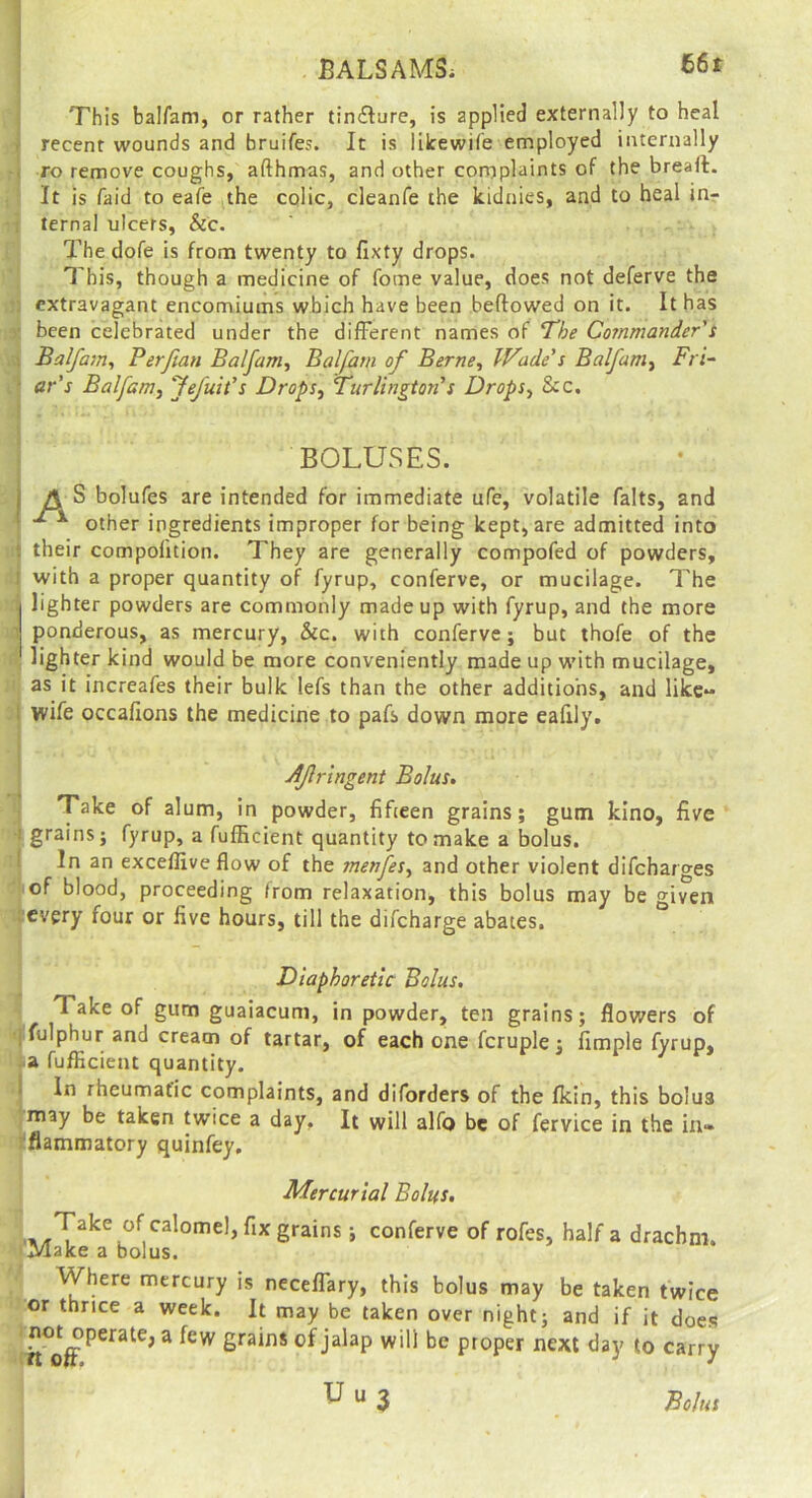 BALSAMS; This balfam, or rather tin£ture, is applied externally to heal ■ recent wounds and bruifes. It is lilrewife employed internally . ro remove coughs, afthmas, and other cornplaints of the breaft. It is faid to eafe the colic, cleanfe the kiduies, and to heal inr ternal ulcers, Sic. The dofe is from twenty to fixty drops. This, though a medicine of fome value, does not deferve the extravagant encomiums which have been beflowed on it. It has ■ been celebrated under the different names of T'he Coinmander's Balfam., Per fan Balfam., Balfam of Berne, IVade's Balfam, Fri^ ■ ar's Balfam, Jefuit's Drops, Turlington's Drops, See. BOLUSES. I A S bolufes are intended for immediate ufe, volatile falts, and ' other ingredients improper for being kept, are admitted into t their compolition. They are generally compofed of powders, ! with a proper quantity of fyrup, conferve, or mucilage. The j lighter powders are commonly made up with fyrup, and the more  ponderous, as mercury, &c. with conferve; but thofe of the lighter kind would be more conveniently made up with mucilage, as it increafes their bulk lefs than the other additions, and like- : wife occafions the medicine to pafs down more eafily. Afringent Bolus. Take of alum, in powder, fifteen grains; gum kino, five I grains; fyrup, a fufficient quantity to make a bolus. 1 In an exceffive flow of the menfes, and other violent difeharges of blood, proceeding from relaxation, this bolus may be o-iven every four or five hours, till the difeharge abates. Diaphoretic Bolus. Take of gum guaiacum, in powder, ten grains; flowers of jfulphur and cream of tartar, of each one fcruple; fimple fyrup, •a fufEcient quantity. 1 In rheumatic complaints, and diforders of the fkin, this bolus may be taken twice a day. It will alfo be of fervice in the in» 'flammatory quinfey. Mercurial Bolus, grains; conferve of rofes, half a drachm. (Make a bolus. Where mercury is neceffary, this bolus may be taken twice or thrice a week. It may be taken over night; and if it does 1 no^t^perate, a few grains of jalap will be proper next day to carry U u 3 Bolus I